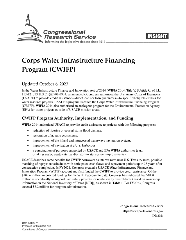handle is hein.crs/govenck0001 and id is 1 raw text is: 







              Congressional                                                    ____
          ~   Research Service






Corps Water Infrastructure Financing

Program (CWIFP)



Updated October 6, 2023

In the Water Infrastructure Finance and Innovation Act of 2014 (WIFIA 2014, Title V, Subtitle C, of P.L.
113-121; 33 U.S.C. @§3901-3914, as amended), Congress authorized the U.S. Army Corps of Engineers
(USACE)  to provide credit assistance-direct loans or loan guarantees-to specified eligible entities for
water resource projects. USACE's program is called the Corps Water Infrastructure Financing Program
(CWIFP). WIFIA 2014 also authorized an analogous program for the Environmental Protection Agency
(EPA) for water projects outside of USACE mission areas.

CWIFP Program Authority, Implementation, and Funding

WIFIA  2014 authorized USACE to provide credit assistance to projects with the following purposes:
      reduction of riverine or coastal storm flood damage;
      restoration of aquatic ecosystems;
      improvement of the inland and intracoastal waterways navigation system;
      improvement of navigation at a U.S. harbor; or
      a combination of purposes supported by USACE and EPA WIFIA authorities (e.g.,
       drinking water, wastewater, and/or stormwater system improvements).
USACE  describes some benefits for CWIFP borrowers as interest rates near U.S. Treasury rates, possible
matching of repayment schedules with anticipated cash flows, and repayment periods up to 35 years after
construction completion. In FY2021, Congress created a USACE Water Infrastructure Finance and
Innovation Program (WIFIP) account and first funded the CWIFP to provide credit assistance. Of the
$103.6 million in enacted funding for the WIFIP account to date, Congress has indicated that $81.0
million is specifically to support dam safety projects for nonfederally owned dams (based on ownership
information in the National Inventory of Dams [NID]), as shown in Table 1. For FY2023, Congress
enacted $7.2 million for program administration.




                                                              Congressional Research Service
                                                                https://crsreports.congress.gov
                                                                                   IN12021

CRS INSIGHT
Prepared for Members and
Committees of Congress


