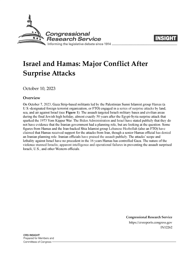 handle is hein.crs/govencs0001 and id is 1 raw text is: 







              Congressional                                                     ____
       C' Research Service
 ~~ informmng the Iegislative debate since 1914




 Israel and Hamas: Major Conflict After

 Surprise Attacks



 October   10, 2023

 Overview
 On October 7, 2023, Gaza Strip-based militants led by the Palestinian Sunni Islamist group Hamas (a
 U.S.-designated foreign terrorist organization, or FTO) engaged in a series of surprise attacks by land,
 sea, and air against Israel (see Figure 1). The assault targeted Israeli military bases and civilian areas
 during the final Jewish high holiday, almost exactly 50 years after the Egypt-Syria surprise attack that
 sparked the 1973 Yom Kippur War. The Biden Administration and Israel have stated publicly that they do
not have evidence that the Iranian government had a planning role, but are looking at the question. Some
figures from Hamas and the Iran-backed Shia Islamist group Lebanese Hezbollah (also an FTO) have
claimed that Hamas received support for the attacks from Iran, though a senior Hamas official has denied
an Iranian planning role. Iranian officials have praised the assault publicly. The attacks' scope and
lethality against Israel have no precedent in the 16 years Hamas has controlled Gaza. The nature of the
violence stunned Israelis; apparent intelligence and operational failures in preventing the assault surprised
Israeli, U.S., and other Western officials.

















                                                               Congressional Research Service
                                                                 https://crsreports.congress.gov
                                                                                     IN12262


CRS INSIGHT
Prepared for Members and
Committees of Congress -


