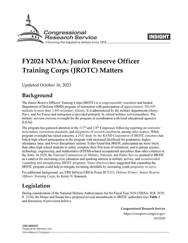 handle is hein.crs/govenee0001 and id is 1 raw text is: 







         Ab   Congressional                                                     ____
         '.Research Service






FY2024 NDAA: Junior Reserve Officer

Training Corps (JROTC) Matters



Updated October 16, 2023


Background

The Junior Reserve Officers' Training Corps (JROTC) is a congressionally mandated and funded
Department of Defense (DOD) program of instruction with participation of approximately 500,000
students in more than 3,400 secondary schools. It is administered by the military departments (Army,
Navy, and Air Force) and instruction is provided primarily by retired military servicemembers. The
military services exercise oversight for the program in coordination with local educational agencies
(LEAs).
The program has garnered attention in the 117th and 118th Congresses following reporting on instructor
misconduct, curriculum standards, and allegations of coerced enrollment, among other matters. While
program oversight has raised concerns, a 2023 study by the RAND Corporation of JROTC outcomes has
linked high school participation in the program with increased likelihood for graduation, higher
attendance rates, and lower disciplinary actions. It also found that JROTC participants are more likely
than other high school students to enlist, complete their first term of enlistment, and to pursue science,
technology, engineering, and mathematics (STEM)-related occupational specialties than other enlistees in
the Army. In 2020, the National Commission on Military, National, and Public Service pointed to JROTC
as a catalyst for increasing civic education and sparking interest in military service, and recommended
expanding and strengthening JROTC programs. Some observers have suggested that expanding the
JROTC  program could help to mitigate recruiting shortfalls by increasing youth propensity to serve.
For additional background, see CRS InFocus CRS In Focus IF11313, Defense Primer: Junior Reserve
Officers 'Training Corps, by Kristy N. Kamarck.


Legislation

During consideration of the National Defense Authorization Act for Fiscal Year 2024 (NDAA; H.R. 2670;
S. 2226), the House and Senate have proposed several amendments to JROTC authorities (see Table 1
and discussion of provisions below).

                                                               Congressional Research Service
                                                               https://crsreports.congress.gov
                                                                                    IN12205

CRS INSIGHT
Prepared for Members and
Committees of Congress


