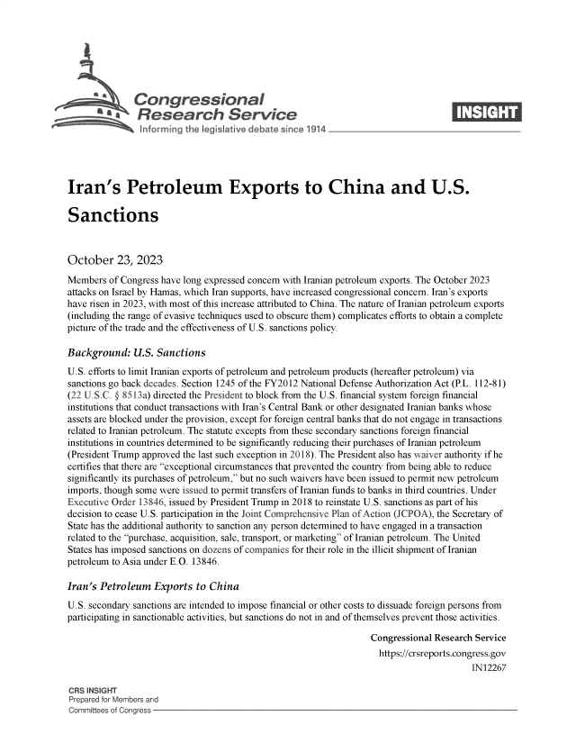 handle is hein.crs/govenfr0001 and id is 1 raw text is: 







               Congressional                                                        ____
           '.Research Service






Iran's Petroleum Exports to China and U.S.

Sanctions



October 23, 2023

Members  of Congress have long expressed concern with Iranian petroleum exports. The October 2023
attacks on Israel by Hamas, which Iran supports, have increased congressional concern. Iran's exports
have risen in 2023, with most of this increase attributed to China. The nature of Iranian petroleum exports
(including the range of evasive techniques used to obscure them) complicates efforts to obtain a complete
picture of the trade and the effectiveness of U.S. sanctions policy.

Background: U.S. Sanctions
U.S. efforts to limit Iranian exports of petroleum and petroleum products (hereafter petroleum) via
sanctions go back decades. Section 1245 of the FY2012 National Defense Authorization Act (P.L. 112-81)
(22 U.S.C. @ 8513a) directed the President to block from the U.S. financial system foreign financial
institutions that conduct transactions with Iran's Central Bank or other designated Iranian banks whose
assets are blocked under the provision, except for foreign central banks that do not engage in transactions
related to Iranian petroleum. The statute excepts from these secondary sanctions foreign financial
institutions in countries determined to be significantly reducing their purchases of Iranian petroleum
(President Trump approved the last such exception in 2018). The President also has waiver authority if he
certifies that there are exceptional circumstances that prevented the country from being able to reduce
significantly its purchases of petroleum, but no such waivers have been issued to permit new petroleum
imports, though some were issued to permit transfers of Iranian funds to banks in third countries. Under
Executive Order 13846, issued by President Trump in 2018 to reinstate U.S. sanctions as part of his
decision to cease U.S. participation in the Joint Comprehensive Plan of Action (JCPOA), the Secretary of
State has the additional authority to sanction any person determined to have engaged in a transaction
related to the purchase, acquisition, sale, transport, or marketing of Iranian petroleum. The United
States has imposed sanctions on dozens of companies for their role in the illicit shipment of Iranian
petroleum to Asia under E.O. 13846.

Iran's Petroleum   Exports  to China
U.S. secondary sanctions are intended to impose financial or other costs to dissuade foreign persons from
participating in sanctionable activities, but sanctions do not in and of themselves prevent those activities.

                                                                   Congressional Research Service
                                                                   https://crsreports.congress.gov
                                                                                         IN12267

CRS INSIGHT
Prepared for Members and
Committees of Congress


