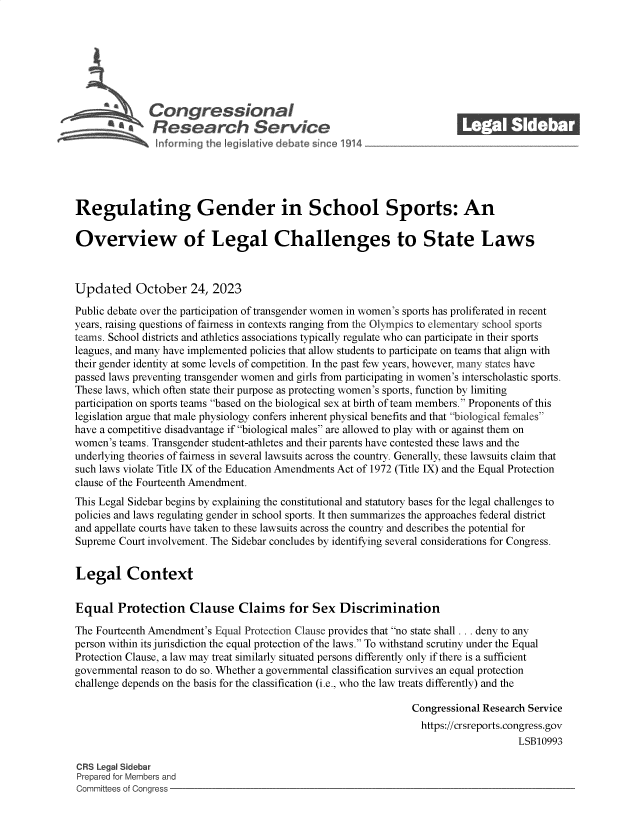handle is hein.crs/govengg0001 and id is 1 raw text is: 







              Congressional                                              ______
           ~   Research Service






Regulating Gender in School Sports: An

Overview of Legal Challenges to State Laws



Updated October 24, 2023

Public debate over the participation of transgender women in women's sports has proliferated in recent
years, raising questions of fairness in contexts ranging from the Olympics to elementary school sports
teams. School districts and athletics associations typically regulate who can participate in their sports
leagues, and many have implemented policies that allow students to participate on teams that align with
their gender identity at some levels of competition. In the past few years, however, many states have
passed laws preventing transgender women and girls from participating in women's interscholastic sports.
These laws, which often state their purpose as protecting women's sports, function by limiting
participation on sports teams based on the biological sex at birth of team members. Proponents of this
legislation argue that male physiology confers inherent physical benefits and that biological females
have a competitive disadvantage if biological males are allowed to play with or against them on
women's teams. Transgender student-athletes and their parents have contested these laws and the
underlying theories of fairness in several lawsuits across the country. Generally, these lawsuits claim that
such laws violate Title IX of the Education Amendments Act of 1972 (Title IX) and the Equal Protection
clause of the Fourteenth Amendment.
This Legal Sidebar begins by explaining the constitutional and statutory bases for the legal challenges to
policies and laws regulating gender in school sports. It then summarizes the approaches federal district
and appellate courts have taken to these lawsuits across the country and describes the potential for
Supreme Court involvement. The Sidebar concludes by identifying several considerations for Congress.


Legal Context


Equal   Protection Clause Claims for Sex Discrimination

The Fourteenth Amendment's Equal Protection Clause provides that no state shall ... deny to any
person within its jurisdiction the equal protection of the laws. To withstand scrutiny under the Equal
Protection Clause, a law may treat similarly situated persons differently only if there is a sufficient
governmental reason to do so. Whether a governmental classification survives an equal protection
challenge depends on the basis for the classification (i.e., who the law treats differently) and the

                                                                Congressional Research Service
                                                                  https://crsreports.congress.gov
                                                                                     LSB10993

CRS Legal Sidebar
Prepared for Members and
Committees of Congress


