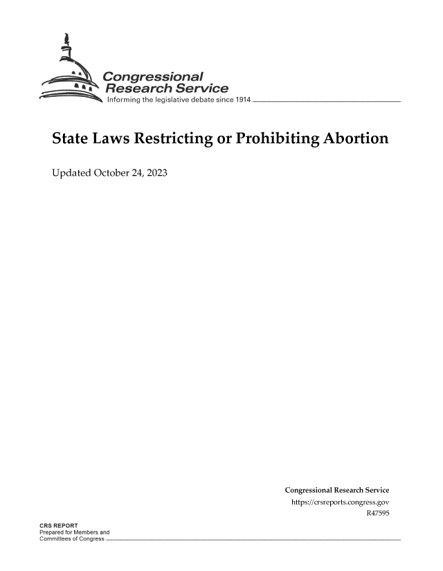 handle is hein.crs/govengh0001 and id is 1 raw text is: 








          Congressional

          mResearch Service
          Informing the legislative debate since 1914




State   Laws Restricting or Prohibiting Abortion



Updated October 24, 2023


Congressional Research Service
https://crsreports.congress.gov
                R47595


CR$ REPORT
Pr pared or Member an
ommitt e of Thng e


