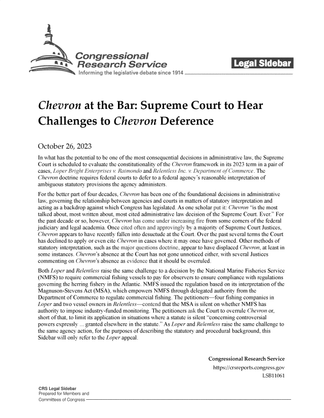 handle is hein.crs/govengt0001 and id is 1 raw text is: 







              Con gressionaI
                 Research Servic






Chevron at the Bar: Supreme Court to Hear

Challenges to Chevron Deference



October 26, 2023

In what has the potential to be one of the most consequential decisions in administrative law, the Supreme
Court is scheduled to evaluate the constitutionality of the Chevron framework in its 2023 term in a pair of
cases, Loper Bright Enterprises v. Raimondo and Relentless Inc. v. Department of Commerce. The
Chevron doctrine requires federal courts to defer to a federal agency's reasonable interpretation of
ambiguous statutory provisions the agency administers.
For the better part of four decades, Chevron has been one of the foundational decisions in administrative
law, governing the relationship between agencies and courts in matters of statutory interpretation and
acting as a backdrop against which Congress has legislated. As one scholar put it: Chevron is the most
talked about, most written about, most cited administrative law decision of the Supreme Court. Ever. For
the past decade or so, however, Chevron has come under increasing fire from some corners of the federal
judiciary and legal academia. Once cited often and approvingly by a majority of Supreme Court Justices,
Chevron appears to have recently fallen into desuetude at the Court. Over the past several terms the Court
has declined to apply or even cite Chevron in cases where it may once have governed. Other methods of
statutory interpretation, such as the major questions doctrine, appear to have displaced Chevron, at least in
some instances. Chevron's absence at the Court has not gone unnoticed either, with several Justices
commenting  on Chevron's absence as evidence that it should be overruled.
Both Loper and Relentless raise the same challenge to a decision by the National Marine Fisheries Service
(NMFS)  to require commercial fishing vessels to pay for observers to ensure compliance with regulations
governing the herring fishery in the Atlantic. NMFS issued the regulation based on its interpretation of the
Magnuson-Stevens Act (MSA), which empowers  NMFS  through delegated authority from the
Department of Commerce to regulate commercial fishing. The petitioners-four fishing companies in
Loper and two vessel owners in Relentless-contend that the MSA is silent on whether NMFS has
authority to impose industry-funded monitoring. The petitioners ask the Court to overrule Chevron or,
short of that, to limit its application in situations where a statute is silent concerning controversial
powers expressly ... granted elsewhere in the statute. As Loper and Relentless raise the same challenge to
the same agency action, for the purposes of describing the statutory and procedural background, this
Sidebar will only refer to the Loper appeal.


                                                                Congressional Research Service
                                                                  https://crsreports.congress.gov
                                                                                     LSB11061

CRS Legal Sidebar
Prepared for Members and
Committees of Congress



