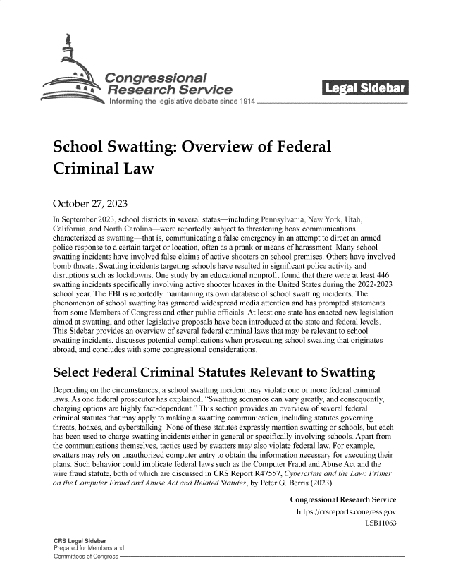 handle is hein.crs/govenhj0001 and id is 1 raw text is: 







              Congressional_______
           R a    esearch Service






School Swatting: Overview of Federal

Criminal Law



October 27, 2023

In September 2023, school districts in several states-including Pennsylvania, New York, Utah,
California, and North Carolina-were reportedly subject to threatening hoax communications
characterized as swatting-that is, communicating a false emergency in an attempt to direct an armed
police response to a certain target or location, often as a prank or means of harassment. Many school
swatting incidents have involved false claims of active shooters on school premises. Others have involved
bomb  threats. Swatting incidents targeting schools have resulted in significant police activity and
disruptions such as lockdowns. One study by an educational nonprofit found that there were at least 446
swatting incidents specifically involving active shooter hoaxes in the United States during the 2022-2023
school year. The FBI is reportedly maintaining its own database of school swatting incidents. The
phenomenon  of school swatting has garnered widespread media attention and has prompted statements
from some Members  of Congress and other public officials. At least one state has enacted new legislation
aimed at swatting, and other legislative proposals have been introduced at the state and federal levels.
This Sidebar provides an overview of several federal criminal laws that may be relevant to school
swatting incidents, discusses potential complications when prosecuting school swatting that originates
abroad, and concludes with some congressional considerations.


Select Federal Criminal Statutes Relevant to Swatting

Depending on the circumstances, a school swatting incident may violate one or more federal criminal
laws. As one federal prosecutor has explained, Swatting scenarios can vary greatly, and consequently,
charging options are highly fact-dependent. This section provides an overview of several federal
criminal statutes that may apply to making a swatting communication, including statutes governing
threats, hoaxes, and cyberstalking. None of these statutes expressly mention swatting or schools, but each
has been used to charge swatting incidents either in general or specifically involving schools. Apart from
the communications themselves, tactics used by swatters may also violate federal law. For example,
swatters may rely on unauthorized computer entry to obtain the information necessary for executing their
plans. Such behavior could implicate federal laws such as the Computer Fraud and Abuse Act and the
wire fraud statute, both of which are discussed in CRS Report R47557, Cybererime and the Law: Primer
on the Computer Fraud and Abuse Act and Related Statutes, by Peter G. Berris (2023).

                                                                Congressional Research Service
                                                                  https://crsreports.congress.gov
                                                                                     LSB11063

CRS Legal Sidebar
Prepared for Members and
Committees of Congress


