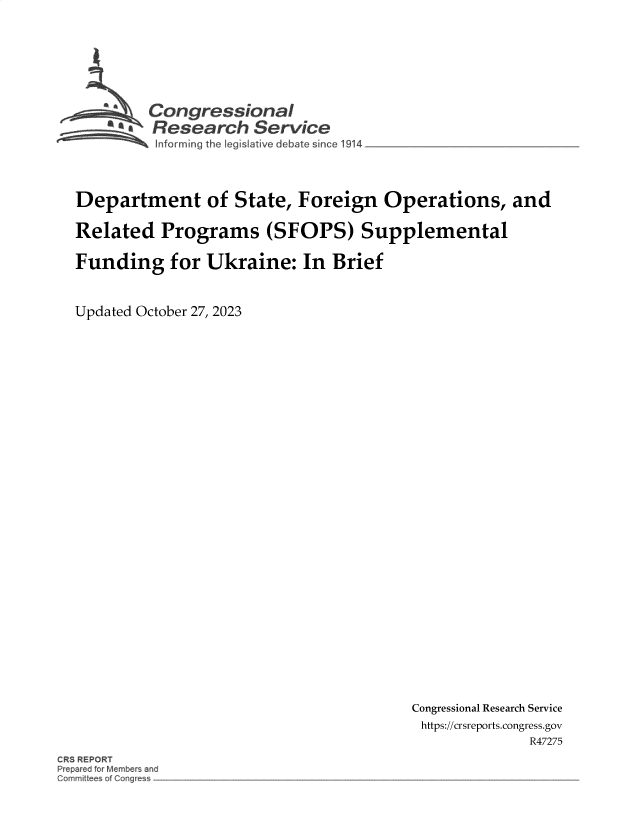 handle is hein.crs/govenhl0001 and id is 1 raw text is: 








    Congressional
*.   Research Service
     Informing the leg sl:tive debate sin ce 1914


Department of State, Foreign Operations, and

Related Programs (SFOPS) Supplemental

Funding for Ukraine: In Brief



Updated October 27, 2023


Congressional Research Service
https://crsreports.congress.gov
              R47275


CRS REPORT
Prepared for Members and
GomrniUee~ of Cw-~c~es~



