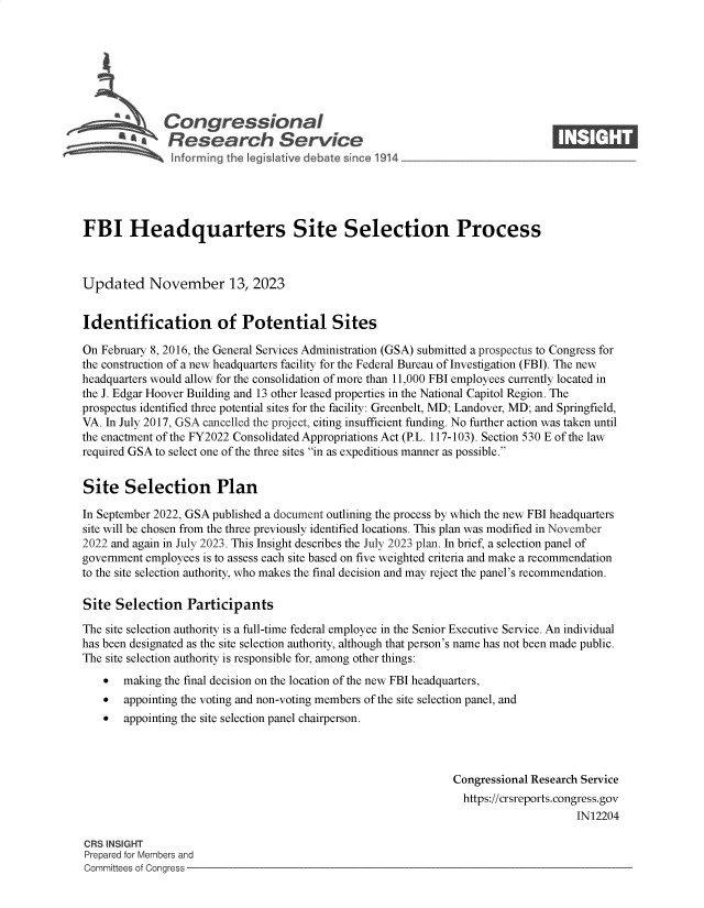 handle is hein.crs/govenkn0001 and id is 1 raw text is: 







              Congressional                                                     ____
           R fesearch Service






FBI Headquarters Site Selection Process



Updated November 13, 2023


Identification of Potential Sites

On February 8, 2016, the General Services Administration (GSA) submitted a prospectus to Congress for
the construction of a new headquarters facility for the Federal Bureau of Investigation (FBI). The new
headquarters would allow for the consolidation of more than 11,000 FBI employees currently located in
the J. Edgar Hoover Building and 13 other leased properties in the National Capitol Region. The
prospectus identified three potential sites for the facility: Greenbelt, MD; Landover, MD; and Springfield,
VA. In July 2017, GSA cancelled the project, citing insufficient funding. No further action was taken until
the enactment of the FY2022 Consolidated Appropriations Act (P.L. 117-103). Section 530 E of the law
required GSA to select one of the three sites in as expeditious manner as possible.


Site   Selection Plan

In September 2022, GSA published a document outlining the process by which the new FBI headquarters
site will be chosen from the three previously identified locations. This plan was modified in November
2022 and again in July 2023. This Insight describes the July 2023 plan. In brief, a selection panel of
government employees is to assess each site based on five weighted criteria and make a recommendation
to the site selection authority, who makes the final decision and may reject the panel's recommendation.

Site  Selection   Participants

The site selection authority is a full-time federal employee in the Senior Executive Service. An individual
has been designated as the site selection authority, although that person's name has not been made public.
The site selection authority is responsible for, among other things:
      making the final decision on the location of the new FBI headquarters,
      appointing the voting and non-voting members of the site selection panel, and
      appointing the site selection panel chairperson.



                                                                Congressional Research Service
                                                                https://crsreports.congress.gov
                                                                                     IN12204

CR3 INSIGHT
Prepared for Members and
Committees of Congress


