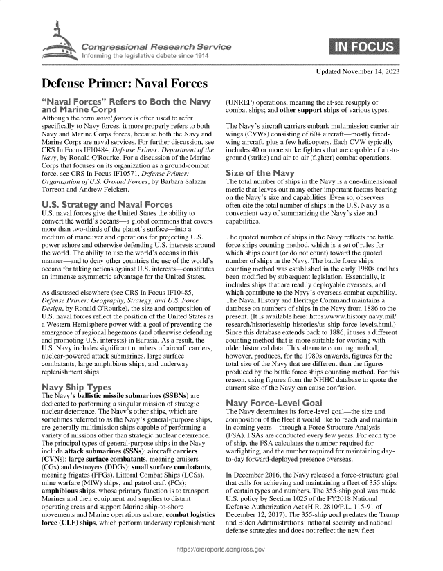 handle is hein.crs/govenld0001 and id is 1 raw text is: 










Defense Primer: Naval Forces





specifically to Navy forces, it more properly refers to both
Navy  and Marine Corps forces, because bot the Navy and
Marine Corps  are naval services. For further discussion, see
CRS  In Focus 1F10484, Defense Primer: Department of the
Navy, by Ronald O'Rourke. For a discussion of the Marine
Corps that focuses on its organization as a ground-combat
force, see CRS In Focus 1F10571, Defense Primer:
Organization of U.S. Ground Forces, by Barbara Salazar
Torreon and Andrew  Feickert.

U    . ratg        adNvlFrces
U.S. naval forces give the United States the ability to
convert the world's oceans-a global commons  that covers
more than two-thirds of the planet's surface-into a
medium  of maneuver  and operations for projecting U.S.
power  ashore and otherwise defending U.S. interests around
the world. The ability to use the world's oceans in this
manner-and   to deny other countries the use of the world's
oceans for taking actions against U.S. interests-constitutes
an immense  asymmetric advantage for the United States.

As discussed elsewhere (see CRS In Focus 1F10485,
Defense Primer: Geography,  Strategy, and U.S. Force
Design, by Ronald O'Rourke), the size and composition of
U.S. naval forces reflect the position of the United States as
a Western Hemisphere  power with a goal of preventing the
emergence  of regional hegemons (and otherwise defending
and promoting U.S. interests) in Eurasia. As a result, the
U.S. Navy includes significant numbers of aircraft carriers,
nuclear-powered attack submarines, large surface
combatants, large amphibious ships, and underway
replenishment ships.

Nav Shi Types
    ShpThe Navy's ballistic missile submarines (SSBNs) are
dedicated to performing a singular mission of strategic
nuclear deterrence. The Navy's other ships, which are
sometimes  referred to as the Navy's general-purpose ships,
are generally multimission ships capable of performing a
variety of missions other than strategic nuclear deterrence.
The principal types of general-purpose ships in the Navy
include attack submarines (SSNs); aircraft carriers
(CVNs);  large surface combatants, meaning cruisers
(CGs) and destroyers (DDGs); small surface combatants,
meaning  frigates (FFGs), Littoral Combat Ships (LCSs),
mine warfare (MIW)  ships, and patrol craft (PCs);
amphibious  ships, whose primary function is to transport
Marines and their equipment and supplies to distant
operating areas and support Marine ship-to-shore
movements  and Marine  operations ashore; combat logistics
force (CLF) ships, which perform underway  replenishment


Updated November   14, 2023


(UNREP)   operations, meaning the at-sea resupply of
combat  ships; and other support ships of various types.

The Navy's  aircraft catrers embark multimission carrier air
wings (CVWs)   consisting of 60+ aircraft-mostly fixed-
wing aircraft, plus a few helicopters. Each CVW typically
includes 40 or more strike fighters that are capable of air-to-
ground (strike) and air-to-air (fighter) combat operations.


The total number of ships in the Navy is a one-dimensional
metric that leaves out many other important factors bearing
on the Navy's size and capabilities. Even so, observers
often cite the total number of ships in the U.S. Navy as a
convenient way of summarizing the Navy's size and
capabilities.

The quoted number  of ships in the Navy reflects the battle
force ships counting method, which is a set of rules for
which ships count (or do not count) toward the quoted
number  of ships in the Navy. The battle force ships
counting method was  established in the early 1980s and has
been modified by subsequent legislation. Essentially, it
includes ships that are readily deployable overseas, and
which contribute to the Navy's overseas combat capability.
The Naval History and Heritage Command   maintains a
database on numbers of ships in the Navy from 1886 to the
present. (It is available here: https://www.history.navy.mil/
research/histories/ship-histories/us-ship-force-levels.html.)
Since this database extends back to 1886, it uses a different
counting method that is more suitable for working with
older historical data. This alternate counting method,
however, produces, for the 1980s onwards, figures for the
total size of the Navy that are different than the figures
produced by the battle force ships counting method. For tis
reason, using figures from the NHHC database to quote the
current size of the Navy can cause confusion.


The Navy  determines its force-level goal-the size and
composition of the fleet it would like to reach and maintain
in coming years-through  a Force Structure Analysis
(FSA). FSAs  are conducted every few years. For each type
of ship, the FSA calculates the number required for
warfighting, and the number required for maintaining day-
to-day forward-deployed presence overseas.

In December  2016, the Navy released a force-structure goal
that calls for achieving and maintaining a fleet of 355 ships
of certain types and numbers. The 355-ship goal was made
U.S. policy by Section 1025 of the FY2018 National
Defense Authorization Act (H.R. 2810/P.L. 115-91 of
December  12, 2017). The 355-ship goal predates the Trump
and Biden Administrations' national security and national
defense strategies and does not reflect the new fleet


