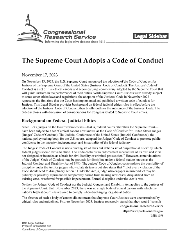 handle is hein.crs/govenmi0001 and id is 1 raw text is: 







              Congressional_
              Research S rvice






The Supreme Court Adopts a Code of Conduct



November 17, 2023

On November  13, 2023, the U.S. Supreme Court announced the adoption of the Code of Conduct for
Justices of the Supreme Court of the United States (Justices' Code of Conduct). The Justices' Code of
Conduct is a set of five ethical canons and accompanying commentary adopted by the Supreme Court that
will guide Justices in the performance of their duties. While Supreme Court Justices were already subject
to some other ethics laws and regulations, the adoption of the Justices' Code in November 2023
represents the first time that the Court has implemented and published a written code of conduct for
Justices. This Legal Sidebar provides background on federal judicial ethics rules in effect before the
adoption of the Justices' Code of Conduct, then briefly outlines the substance of the Justices' Code. The
Sidebar closes with discussion of considerations for Congress related to Supreme Court ethics.

Background on Federal Judicial Ethics

Since 1973, judges on the lower federal courts-that is, federal courts other than the Supreme Court-
have been subject to a set of ethical canons now known as the Code of Conduct for United States Judges
(Judges' Code of Conduct). The Judicial Conference of the United States (Judicial Conference), the
national policymaking body for the U.S. courts, adopted the Judges' Code of Conduct to promote public
confidence in the integrity, independence, and impartiality of the federal judiciary.
The Judges' Code of Conduct is not a binding set of laws but rather a set of aspirational rules by which
federal judges should strive to abide. The Code contains no enforcement mechanism of its own and it is
not designed or intended as a basis for civil liability or criminal prosecution. However, some violations
of the Judges' Code of Conduct may be grounds for discipline under a federal statute known as the
Judicial Conduct and Disability Act of 1980. The Judges' Code of Conduct contemplates the possibility of
discipline under the Act for judges who violate its tenets but also states that [n]ot every violation of the
Code should lead to disciplinary action. Under the Act, a judge who engages in misconduct may be
publicly or privately reprimanded, temporarily barred from hearing new cases, disqualified from an
existing case, or referred for possible impeachment. Formal discipline under the Act is rare.
Neither the Judges' Code of Conduct nor the Judicial Conduct and Disability Act applies to the Justices of
the Supreme Court. Until November 2023, there was no single body of ethical canons with which the
nation's highest court was required to comply when discharging its judicial duties.
The absence of such a body of canons did not mean that Supreme Court Justices were unconstrained by
ethical rules and guidelines. Prior to November 2023, Justices repeatedly stated that they would consult
                                                                Congressional Research Service
                                                                  https://crsreports.congress.gov
                                                                                     LSB11078

CRS Legal Sidebar
Prepared for Members and
Committees of Congress


