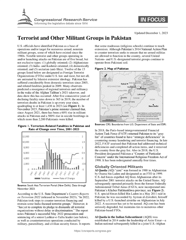 handle is hein.crs/govenpf0001 and id is 1 raw text is: 





  Ter   Congressional Research Service
             hformingt Ih  eg Iative debate~ sne 1914




Terrorist and Other Militant Groups in Pakistan


U.S. officials have identified Pakistan as a base of
operations and/or target for numerous armed, nonstate
militant groups, some of which have existed since the
1980s. Notable terrorist and other groups operating in
and/or launching attacks on Pakistan are of five broad, but
not exclusive types: (1) globally oriented; (2) Afghanistan-
oriented; (3) India- and Kashmir-oriented; (4) domestically
oriented; and (5) sectarian (anti-Shia). Twelve of the 15
groups listed below are designated as Foreign Terrorist
Organizations (FTOs) under U.S. law and most, but not all,
are animated by Islamist extremist ideology. Pakistan has
suffered considerably from domestic terrorism since 2003,
and related fatalities peaked in 2009. Many observers
predicted a resurgence of regional terrorism and militancy
in the wake of the Afghan Taliban's 2021 takeover, and
data show this has occurred: After five consecutive years of
declining fatality rates down to 365 in 2019, the number of
terrorism deaths in Pakistan is up every year since,
quadrupling to at least 1,438 in 2023 (see Figure 1). In
November  2023, Pakistan's prime minister claimed that,
since August 2021, there has been a 60% rise in militant
attacks in Pakistan and a 500% rise in suicide bombings in
which more  than 2,200 Pakistanis were killed.

Figure  1. Terrorism-Related  Fatalities in Pakistan and
         Rate of Change  over Time,  2001-2023


Source: South Asia Terrorism Portal (New Delhi). Data through
November 2023.
According to the U.S. State Department's Country Reports
on Terrorism 2022 (released in November 2023), In 2022,
Pakistan took steps to counter terrorism financing and
restrain some India-focused terrorist groups. However, it
has yet to complete its pledge to dismantle all terrorist
organizations without delay or discrimination. The report
notes Pakistan's successful May 2022 prosecution and
sentencing of a senior Lashkar-e-Taiba leader (see below),
as well as counterterrorism operations conducted by
military, paramilitary, and civilian security forces. It reports


Updated December   1, 2023


that some madrassas (religious schools) continue to teach
extremism. Although Pakistan's 2014 National Action Plan
to counter terrorism seeks to ensure that no armed militias
are allowed to function in the country, several United
Nations- and U.S.-designated terrorist groups continue to
operate from Pakistani soil.


Figure 2. Map of Pakistan


Sources: CRS. Boundaries from U.S. Department of State and ESRI.

In 2018, the Paris-based intergovernmental Financial
Action Task Force (FATF) returned Pakistan to its gray
list of countries found to have strategic deficiencies in
countering money laundering and terrorist financing. In late
2022, FATF  assessed that Pakistan had addressed technical
deficiencies and completed all action items, and it removed
the country from the gray list. Also in 2018, the U.S.
President designated Pakistan a Country of Particular
Concern under the International Religious Freedom Act of
1998. It has been redesignated annually four times.

Globally Oriented Militants
Al Qaeda  (AQ) core was formed in 1988 in Afghanistan
by Osama  bin Laden and designated as an FTO in 1999.
U.S.-led forces expelled AQ from Afghanistan after its
September 2001  terrorist attacks on the United States. AQ
subsequently operated primarily from the former Federally
Administered Tribal Areas (FATA, now incorporated into
Pakistan's Khyber Pakhtunkhwa province; see Figure 2).
U.S. special forces killed Bin Laden in a May 2011 raid in
Pakistan; he was succeeded by Ayman al-Zawahiri, himself
killed by a U.S.-launched airstrike on Afghanistan in July
2022. A successor has yet to be named. AQ core has been
seriously degraded, but maintains ties to numerous other
Pakistan-based FTOs.

Al Qaeda  in the Indian Subcontinent (AQIS) was
established in 2014 under the leadership of Asim Umar-a
Indian national subsequently killed in a joint U.S.-Afghan


