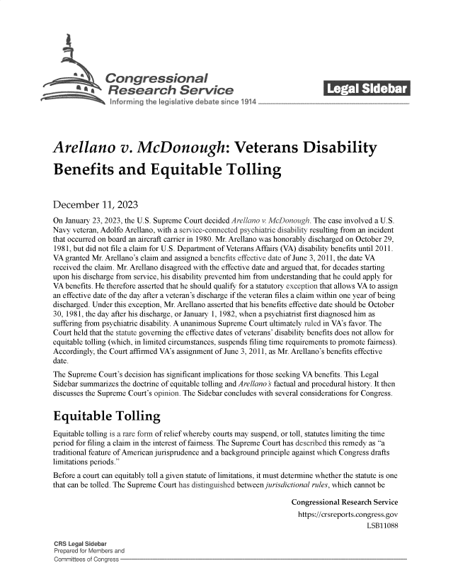 handle is hein.crs/govenqy0001 and id is 1 raw text is: 







              Con gressionaI
                 Research Servic






Arellano v. McDonough: Veterans Disability

Benefits and Equitable Tolling



December 11, 2023

On January 23, 2023, the U.S. Supreme Court decided Arellano v McDonough. The case involved a U.S.
Navy veteran, Adolfo Arellano, with a service-connected psychiatric disability resulting from an incident
that occurred on board an aircraft carrier in 1980. Mr. Arellano was honorably discharged on October 29,
1981, but did not file a claim for U.S. Department of Veterans Affairs (VA) disability benefits until 2011.
VA  granted Mr. Arellano's claim and assigned a benefits effective date of June 3, 2011, the date VA
received the claim. Mr. Arellano disagreed with the effective date and argued that, for decades starting
upon his discharge from service, his disability prevented him from understanding that he could apply for
VA  benefits. He therefore asserted that he should qualify for a statutory exception that allows VA to assign
an effective date of the day after a veteran's discharge if the veteran files a claim within one year of being
discharged. Under this exception, Mr. Arellano asserted that his benefits effective date should be October
30, 1981, the day after his discharge, or January 1, 1982, when a psychiatrist first diagnosed him as
suffering from psychiatric disability. A unanimous Supreme Court ultimately ruled in VA's favor. The
Court held that the statute governing the effective dates of veterans' disability benefits does not allow for
equitable tolling (which, in limited circumstances, suspends filing time requirements to promote fairness).
Accordingly, the Court affirmed VA's assignment of June 3, 2011, as Mr. Arellano's benefits effective
date.
The Supreme  Court's decision has significant implications for those seeking VA benefits. This Legal
Sidebar summarizes the doctrine of equitable tolling and Arellano s factual and procedural history. It then
discusses the Supreme Court's opinion. The Sidebar concludes with several considerations for Congress.


Equitable Tolling

Equitable tolling is a rare form of relief whereby courts may suspend, or toll, statutes limiting the time
period for filing a claim in the interest of fairness. The Supreme Court has described this remedy as a
traditional feature of American jurisprudence and a background principle against which Congress drafts
limitations periods.
Before a court can equitably toll a given statute of limitations, it must determine whether the statute is one
that can be tolled. The Supreme Court has distinguished between jurisdictional rules, which cannot be

                                                                 Congressional Research Service
                                                                   https://crsreports.congress.gov
                                                                                      LSB11088

CRS Legal Sidebar
Prepared for Members and
Committees of Congress


