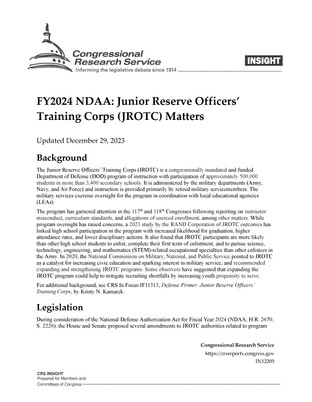 handle is hein.crs/govenvs0001 and id is 1 raw text is: 







              Congressional                                                     ____
          R afesearch Service






FY2024 NDAA: Junior Reserve Officers'

Training Corps (JROTC) Matters



Updated December 29, 2023


Background

The Junior Reserve Officers' Training Corps (JROTC) is a congressionally mandated and funded
Department of Defense (DOD) program of instruction with participation of approximately 500,000
students in more than 3,400 secondary schools. It is administered by the military departments (Army,
Navy, and Air Force) and instruction is provided primarily by retired military servicemembers. The
military services exercise oversight for the program in coordination with local educational agencies
(LEAs).
The program has garnered attention in the 117th and 118th Congresses following reporting on instructor
misconduct, curriculum standards, and allegations of coerced enrollment, among other matters. While
program oversight has raised concerns, a 2023 study by the RAND Corporation of JROTC outcomes has
linked high school participation in the program with increased likelihood for graduation, higher
attendance rates, and lower disciplinary actions. It also found that JROTC participants are more likely
than other high school students to enlist, complete their first term of enlistment, and to pursue science,
technology, engineering, and mathematics (STEM)-related occupational specialties than other enlistees in
the Army. In 2020, the National Commission on Military, National, and Public Service pointed to JROTC
as a catalyst for increasing civic education and sparking interest in military service, and recommended
expanding and strengthening JROTC programs. Some observers have suggested that expanding the
JROTC  program could help to mitigate recruiting shortfalls by increasing youth propensity to serve.
For additional background, see CRS In Focus IF11313, Defense Primer: Junior Reserve Officers'
Training Corps, by Kristy N. Kamarck.


Legislation

During consideration of the National Defense Authorization Act for Fiscal Year 2024 (NDAA; H.R. 2670;
S. 2226), the House and Senate proposed several amendments to JROTC authorities related to program


                                                               Congressional Research Service
                                                               https://crsreports.congress.gov
                                                                                    IN12205

CRS INSIGHT
Prepared for Members and
Committees of Congress


