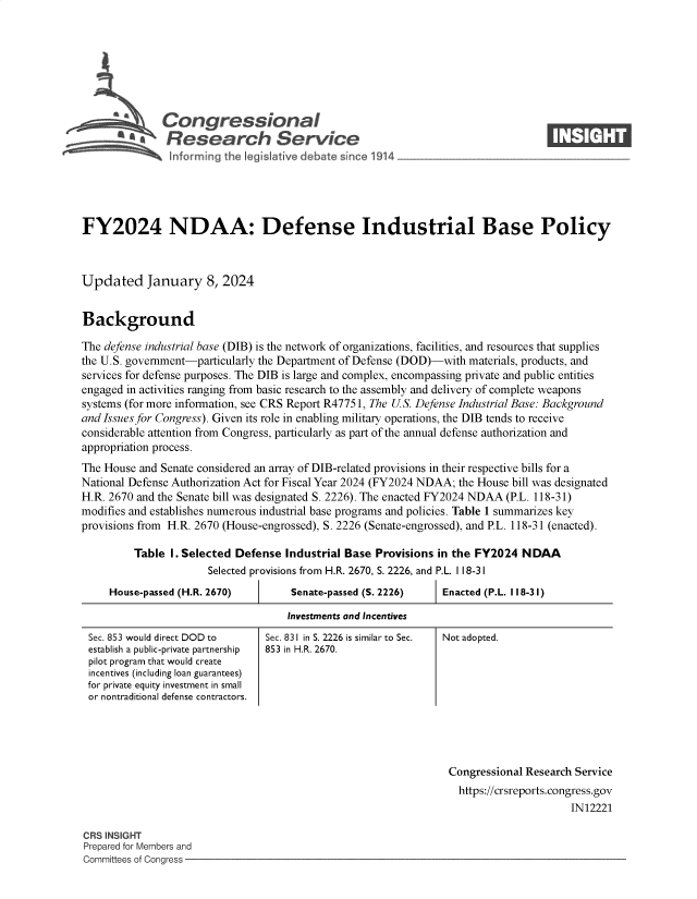 handle is hein.crs/govenxr0001 and id is 1 raw text is: 








              Congressional                                                      ____
           ~   Research Service






FY2024 NDAA: Defense Industrial Base Policy



Updated January 8, 2024


Background

The defense industrial base (DIB) is the network of organizations, facilities, and resources that supplies
the U.S. government-particularly the Department of Defense (DOD)-with materials, products, and
services for defense purposes. The DIB is large and complex, encompassing private and public entities
engaged in activities ranging from basic research to the assembly and delivery of complete weapons
systems (for more information, see CRS Report R47751, The US. Defense Industrial Base: Background
and Issues for Congress). Given its role in enabling military operations, the DIB tends to receive
considerable attention from Congress, particularly as part of the annual defense authorization and
appropriation process.
The House and Senate considered an array of DIB-related provisions in their respective bills for a
National Defense Authorization Act for Fiscal Year 2024 (FY2024 NDAA; the House bill was designated
H.R. 2670 and the Senate bill was designated S. 2226). The enacted FY2024 NDAA (P.L. 118-31)
modifies and establishes numerous industrial base programs and policies. Table 1 summarizes key
provisions from H.R. 2670 (House-engrossed), S. 2226 (Senate-engrossed), and P.L. 118-31 (enacted).

         Table  I. Selected Defense Industrial Base Provisions in the FY2024 NDAA
                      Selected provisions from H.R. 2670, S. 2226, and P.L. I 18-31


House-passed (H.R. 2670)


Senate-passed (S. 2226)


Enacted (P.L. 118-31)


Investments and Incentives


Sec. 853 would direct DOD to
establish a public-private partnership
pilot program that would create
incentives (including loan guarantees)
for private equity investment in small
or nontraditional defense contractors.


Sec. 831 in S. 2226 is similar to Sec.
853 in H.R. 2670.


                                                                Congressional Research Service
                                                                  https://crsreports.congress.gov
                                                                                     IN12221

CRS INSIGHT
Prepared for Members and
Committees of Congress


Not adopted.


