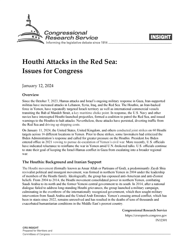 handle is hein.crs/govenze0001 and id is 1 raw text is: 







              Congressional                                                      ____
           ~   Research Service






Houthi Attacks in the Red Sea:

Issues for Congress



January 12, 2024

Overview
Since the October 7, 2023, Hamas attacks and Israel's ongoing military response in Gaza, Iran-supported
militias have increased attacks in Lebanon, Syria, Iraq, and the Red Sea. The Houthis, an Iran-backed
force in Yemen, have repeatedly targeted Israeli territory as well as international commercial vessels
transiting the Bab al Mandeb Strait, a key maritime choke point. In response, the U.S. Navy and other
navies have intercepted Houthi-launched projectiles, formed a coalition to patrol the Red Sea, and issued
warnings to the Houthis to halt attacks. Nevertheless, these attacks have persisted, diverting traffic from
the Red Sea and driving up shipping costs.
On January 11, 2024, the United States, United Kingdom, and others conducted joint strikes on 60 Houthi
targets across 16 different locations in Yemen. Prior to these strikes, some lawmakers had criticized the
Biden Administration's response and called for greater pressure on the Houthis. President Joe Biden
entered office in 2021 vowing to pursue de-escalation of Yemen's civil war. More recently, U.S. officials
have indicated reluctance to reinflame the war in Yemen amid U.N.-brokered talks. U.S. officials continue
to state their goal of keeping the Israel-Hamas conflict in Gaza from escalating into a broader regional
war.

The  Houthis:  Background and Iranian Support
The Houthi movement (formally known as Ansar Allah or Partisans of God), a predominantly Zaydi Shia
revivalist political and insurgent movement, was formed in northern Yemen in 2004 under the leadership
of members of the Houthi family. Ideologically, the group has espoused anti-American and anti-Zionist
beliefs. From 2004 to 2014, the Houthi movement consolidated power in northern Yemen, combating
Saudi Arabia to its north and the former Yemeni central government to its south. In 2014, after a national
dialogue failed to address long-standing Houthi grievances, the group launched a military campaign,
culminating in the overthrow of the internationally recognized government, which then sought military
intervention from Saudi Arabia and the United Arab Emirates. Yemen's ensuing armed conflict, which has
been in stasis since 2022, remains unresolved and has resulted in the deaths of tens of thousands and
exacerbated humanitarian conditions in the Middle East's poorest country.

                                                                Congressional Research Service
                                                                  https://crsreports.congress.gov
                                                                                      IN12301

CRS INSIGHT
Prepared for Members and
Committees of Congress


