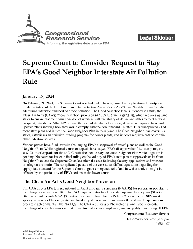 handle is hein.crs/goveoae0001 and id is 1 raw text is: 







             Con gressionaI
             Rsesearch Servi e






Supreme Court to Consider Request to Stay

EPA's Good Neighbor Interstate Air Pollution

Rule



January   17, 2024

On February 21, 2024, the Supreme Court is scheduled to hear argument on applications to postpone
implementation of the U.S. Environmental Protection Agency's (EPA's) Good Neighbor Plan, a rule
addressing interstate transport of ozone pollution. The Good Neighbor Plan is intended to satisfy the
Clean Air Act's (CAA's) good neighbor provision (42 U.S.C. § 7410(a)(2)(D)), which requires upwind
states to ensure that their emissions do not interfere with the ability of downwind states to meet federal
air-quality standards. After EPA revised the federal standards for ozone, states were required to submit
updated plans showing how they would comply with the new standard. In 2023, EPA disapproved 21 of
those state plans and issued the Good Neighbor Plan in their place. The Good Neighbor Plan covers 23
states, establishes an emissions trading program for power plants, and imposes requirements on certain
other industrial sources.
Various parties have filed lawsuits challenging EPA's disapproval of states' plans as well as the Good
Neighbor Plan. While regional courts of appeals have stayed EPA's disapprovals of 12 state plans, the
U.S. Court of Appeals for the D.C. Circuit declined to stay the Good Neighbor Plan while litigation is
pending. No court has issued a final ruling on the validity of EPA's state plan disapprovals or its Good
Neighbor Plan, and the Supreme Court has taken the case following the stay applications and without
briefing on the merits. The complicated posture of the case raises difficult questions regarding the
appropriate standard for the Supreme Court to grant emergency relief and how that analysis might be
affected by the partial stay of EPA's actions in the lower courts.

The   Clean  Air Act's  Good   Neighbor Provision

The CAA  directs EPA to issue national ambient air quality standards (NAAQS) for several air pollutants,
including ozone. Section 110 of the CAA requires states to adopt state implementation plans (SIPs) to
attain or maintain each NAAQS. States must then submit their SIPs to EPA for approval. SIPs must
specify what mix of federal, state, and local air pollution control measures the state will implement in
order to reach or maintain the NAAQS. The CAA requires a SIP to include a long list of elements,
including enforceable emission limitations, timetables for compliance, and air quality monitoring. If EPA
                                                             Congressional Research Service
                                                             https://crsreports.congress.gov
                                                                                LSB11107

CRS Legal Sidebar
Prepared for Members and
Committees of Congress


