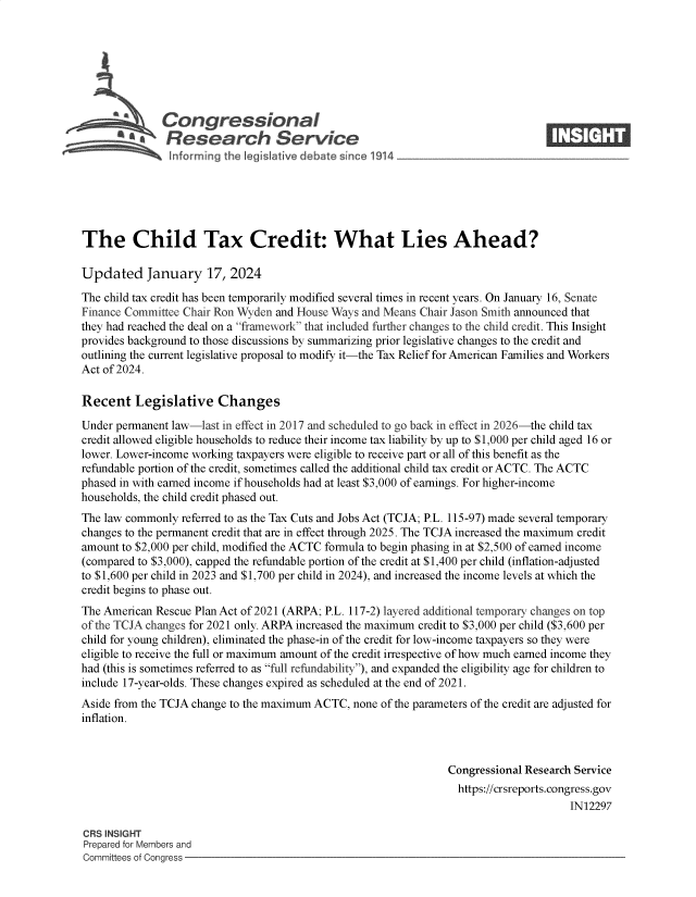 handle is hein.crs/goveoaf0001 and id is 1 raw text is: 







              Congressional                                                      ____
      e' Research Service







The Child Tax Credit: What Lies Ahead?

Updated January 17, 2024

The child tax credit has been temporarily modified several times in recent years. On January 16, Senate
Finance Committee Chair Ron Wyden and House Ways and Means Chair Jason Smith announced that
they had reached the deal on a framework that included further changes to the child credit. This Insight
provides background to those discussions by summarizing prior legislative changes to the credit and
outlining the current legislative proposal to modify it-the Tax Relief for American Families and Workers
Act of 2024.

Recent   Legislative Changes

Under permanent law-last in effect in 2017 and scheduled to go back in effect in 2026-the child tax
credit allowed eligible households to reduce their income tax liability by up to $1,000 per child aged 16 or
lower. Lower-income working taxpayers were eligible to receive part or all of this benefit as the
refundable portion of the credit, sometimes called the additional child tax credit or ACTC. The ACTC
phased in with earned income if households had at least $3,000 of earnings. For higher-income
households, the child credit phased out.
The law commonly  referred to as the Tax Cuts and Jobs Act (TCJA; P.L. 115-97) made several temporary
changes to the permanent credit that are in effect through 2025. The TCJA increased the maximum credit
amount to $2,000 per child, modified the ACTC formula to begin phasing in at $2,500 of earned income
(compared to $3,000), capped the refundable portion of the credit at $1,400 per child (inflation-adjusted
to $1,600 per child in 2023 and $1,700 per child in 2024), and increased the income levels at which the
credit begins to phase out.
The American Rescue Plan Act of 2021 (ARPA; P.L. 117-2) layered additional temporary changes on top
of the TCJA changes for 2021 only. ARPA increased the maximum credit to $3,000 per child ($3,600 per
child for young children), eliminated the phase-in of the credit for low-income taxpayers so they were
eligible to receive the full or maximum amount of the credit irrespective of how much earned income they
had (this is sometimes referred to as full refundability), and expanded the eligibility age for children to
include 17-year-olds. These changes expired as scheduled at the end of 2021.
Aside from the TCJA change to the maximum ACTC, none of the parameters of the credit are adjusted for
inflation.



                                                                Congressional Research Service
                                                                  https://crsreports.congress.gov
                                                                                      IN12297

CRS INSIGHT
Prepared for Members and
Committees of Congress


