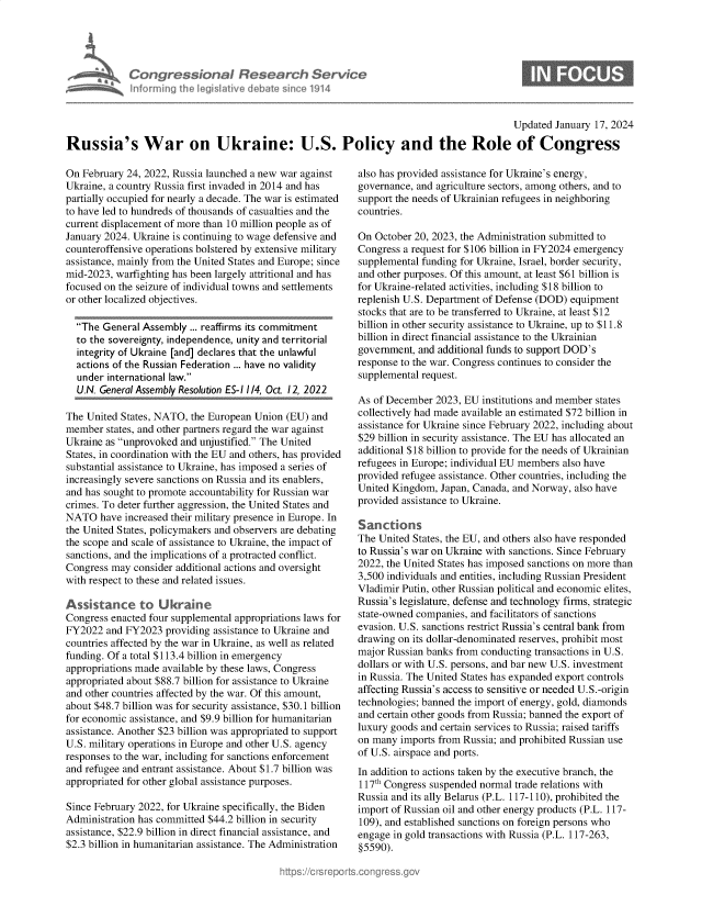 handle is hein.crs/goveoah0001 and id is 1 raw text is: 





         Congressional Research Service
M~mmesiat nforming  the IegisIative debate since 1914


                                                                                           Updated January 17, 2024

Russia's War on Ukraine: U.S. Policy and the Role of Congress


On February 24, 2022, Russia launched a new war against
Ukraine, a country Russia first invaded in 2014 and has
partially occupied for nearly a decade. The war is estimated
to have led to hundreds of thousands of casualties and the
current displacement of more than 10 million people as of
January 2024. Ukraine is continuing to wage defensive and
counteroffensive operations bolstered by extensive military
assistance, mainly from the United States and Europe; since
mid-2023, warfighting has been largely attritional and has
focused on the seizure of individual towns and settlements
or other localized objectives.

  The  General Assembly ... reaffirms its commitment
  to the sovereignty, independence, unity and territorial
  integrity of Ukraine [and] declares that the unlawful
  actions of the Russian Federation ... have no validity
  under  international law.
  U.N. General Assembly Resolution ES-I 1/4, Oct. 12, 2022

The United States, NATO, the European Union  (EU) and
member  states, and other partners regard the war against
Ukraine as unprovoked and unjustified. The United
States, in coordination with the EU and others, has provided
substantial assistance to Ukraine, has imposed a series of
increasingly severe sanctions on Russia and its enablers,
and has sought to promote accountability for Russian war
crimes. To deter further aggression, the United States and
NATO   have increased their military presence in Europe. In
the United States, policymakers and observers are debating
the scope and scale of assistance to Ukraine, the impact of
sanctions, and the implications of a protracted conflict.
Congress may  consider additional actions and oversight
with respect to these and related issues.

Assstance to Ukrane
Congress enacted four supplemental appropriations laws for
FY2022  and FY2023  providing assistance to Ukraine and
countries affected by the war in Ukraine, as well as related
funding. Of a total $113.4 billion in emergency
appropriations made available by these laws, Congress
appropriated about $88.7 billion for assistance to Ukraine
and other countries affected by the war. Of this amount,
about $48.7 billion was for security assistance, $30.1 billion
for economic assistance, and $9.9 billion for humanitarian
assistance. Another $23 billion was appropriated to support
U.S. military operations in Europe and other U.S. agency
responses to the war, including for sanctions enforcement
and refugee and entrant assistance. About $1.7 billion was
appropriated for other global assistance purposes.

Since February 2022, for Ukraine specifically, the Biden
Administration has committed $44.2 billion in security
assistance, $22.9 billion in direct financial assistance, and
$2.3 billion in humanitarian assistance. The Administration


also has provided assistance for Ukraine's energy,
governance, and agriculture sectors, among others, and to
support the needs of Ukrainian refugees in neighboring
countries.

On  October 20, 2023, the Administration submitted to
Congress a request for $106 billion in FY2024 emergency
supplemental funding for Ukraine, Israel, border security,
and other purposes. Of this amount, at least $61 billion is
for Ukraine-related activities, including $18 billion to
replenish U.S. Department of Defense (DOD) equipment
stocks that are to be transferred to Ukraine, at least $12
billion in other security assistance to Ukraine, up to $11.8
billion in direct financial assistance to the Ukrainian
government, and additional funds to support DOD's
response to the war. Congress continues to consider the
supplemental request.

As of December  2023, EU institutions and member states
collectively had made available an estimated $72 billion in
assistance for Ukraine since February 2022, including about
$29 billion in security assistance. The EU has allocated an
additional $18 billion to provide for the needs of Ukrainian
refugees in Europe; individual EU members also have
provided refugee assistance. Other countries, including the
United Kingdom,  Japan, Canada, and Norway, also have
provided assistance to Ukraine.

Sanctions
The United States, the EU, and others also have responded
to Russia's war on Ukraine with sanctions. Since February
2022, the United States has imposed sanctions on more than
3,500 individuals and entities, including Russian President
Vladimir Putin, other Russian political and economic elites,
Russia's legislature, defense and technology firms, strategic
state-owned companies, and facilitators of sanctions
evasion. U.S. sanctions restrict Russia's central bank from
drawing on its dollar-denominated reserves, prohibit most
major Russian banks from conducting transactions in U.S.
dollars or with U.S. persons, and bar new U.S. investment
in Russia. The United States has expanded export controls
affecting Russia's access to sensitive or needed U.S.-origin
technologies; banned the import of energy, gold, diamonds
and certain other goods from Russia; banned the export of
luxury goods and certain services to Russia; raised tariffs
on many  imports from Russia; and prohibited Russian use
of U.S. airspace and ports.
In addition to actions taken by the executive branch, the
117th Congress suspended normal trade relations with
Russia and its ally Belarus (P.L. 117-110), prohibited the
import of Russian oil and other energy products (P.L. 117-
109), and established sanctions on foreign persons who
engage in gold transactions with Russia (P.L. 117-263,
§5590).



