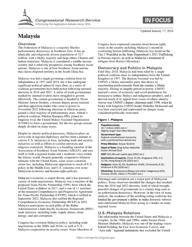 handle is hein.crs/goveoau0001 and id is 1 raw text is: 





            Congressional Research Service
    i Infrming Ih legislative debabe sin 'e 1914



Malaysia


Updated January 17, 2024


Overview
The Federation of Malaysia is a majority Muslim
parliamentary democracy in Southeast Asia. It has an
ethnically and religiously diverse population of 32.7
million, with a Malay majority and large ethnic Chinese and
Indian minorities. Malaysia is considered a middle-income
country and is relatively prosperous among Southeast Asian
nations. Malaysia is one of four Southeast Asian nations
that claims disputed territory in the South China Sea.

Malaysia was led a single governing coalition from its
independence in 1957 until 2018, but it has undergone
significant political upheaval since then, as a series of
coalition governments have held power following national
elections in 2018 and 2022. A series of weak governments
marked by internal rivalries have struggled to govern
effectively. The current government is headed by Prime
Minister Anwar Ibrahim, a former deputy prime minister
and then opposition leader who came to power in
November  2022 following elections in which no party
gained a clear majority of parliamentary seats. Anwar's
political coalition, Pakatan Harapan (PH), joined its
longtime rival, the United Malays Nasional Organization
(UNMO)   to form a government, but the two groups remain
deeply divided on many issues.

Despite its chaotic political processes, Malaysia plays an
active role in regional diplomacy and has been a partner in
various U.S. initiatives in Asia, including trade and security
initiatives as well as efforts to combat terrorism and
religious extremism. Malaysia is a founding member of the
Association of Southeast Asian Nations (ASEAN), and sees
itself as both a regional leader and a moderate voice within
the Islamic world. Despite generally cooperative bilateral
relations with the United States, some issues constrain
closer ties, including Malaysian opposition to much of U.S.
policy in the Middle East, and U.S. concerns over some
Malaysian economic and human-rights policies.

Malaysia's economy is export driven, and it has pursued a
variety of trade negotiations. Malaysia was a member of the
proposed Trans-Pacific Partnership (TPP), from which the
United States withdrew in 2017, and is one of 11 members
of the renamed Comprehensive and Progressive Agreement
for Trans-Pacific Partnership (CPTPP), which it ratified in
September 2022. Malaysia also ratified the Regional
Comprehensive  Economic Partnership (RCEP) in 2022.
Malaysia participates in each pillar of the Biden
Administration's Indo-Pacific Economic Framework (IPEF)
trade initiative, including trade, supply chains, clean
energy, and anti-corruption.

Congress has overseen Malaysia policy, including trade
negotiations in the 2000s and 2010s, as well as U.S.-
Malaysia cooperation on security issues. Some Members of


Congress have expressed concerns about human rights
issues in the country including Malaysia's record in
combatting human  trafficking (Malaysia was listed on the
Tier 2 Watchlist in the State Department's 2023 Trafficking
in Persons report), as well as Malaysia's treatment of
refugees from Burma (Myanmar).

Democracy and Politics in Malaysia
Until May 2018, Malaysia had been ruled by a single
political coalition since its independence from the United
Kingdom  in 1957. The Barisan Nasional was led by
UMNO,   a Malay-nationalist party that draws its
membership  predominantly from the country's Malay
majority. During its lengthy period in power, UMNO
enacted a series of economic and social preferences for
bumiputera (ethnic Malays and indigenous peoples), and it
derived much of its appeal from issues of ethnic identity.
Anwar  was UMNO's   deputy chairman until 1998, when he
broke with longtime UMNO  leader Mahathir Mohamad  and
was later convicted and imprisoned on charges many
considered politically motivated.


Figure I. Malaysia


ratronage ana corrupnon are a major part or viaiaysian
politics. Some observers heralded the changes that resulted
from the 2018 and 2022 elections, both of which brought
peaceful changes of government in a country long seen as
an authoritarian democracy. However, in the view of many
analysts, the weakness of the resulting ruling coalitions has
limited the government's ability to make domestic reforms
and constrained Malaysia from acting as a leader on many
regional issues.

U.S.Malaysia Relations
The relationship between the United States and Malaysia is
complex. In the 1980s and 1990s, under former Prime
Minister Mahathir, Malaysia was one of the leading voices
behind building the East Asia Economic Caucus, and
Asia-only regional institutions that excluded the United


