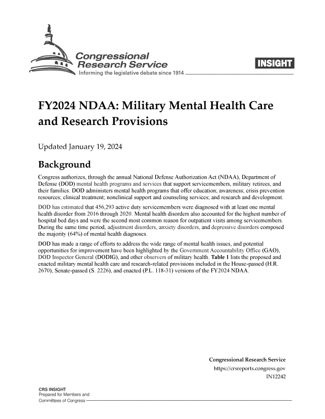 handle is hein.crs/goveobd0001 and id is 1 raw text is: 







   SCongressional
a*Research Service


FY2024 NDAA: Military Mental Health Care

and Research Provisions



Updated January 19, 2024


Background

Congress authorizes, through the annual National Defense Authorization Act (NDAA), Department of
Defense (DOD) mental health programs and services that support servicemembers, military retirees, and
their families. DOD administers mental health programs that offer education; awareness; crisis prevention
resources; clinical treatment; nonclinical support and counseling services; and research and development.
DOD  has estimated that 456,293 active duty servicemembers were diagnosed with at least one mental
health disorder from 2016 through 2020. Mental health disorders also accounted for the highest number of
hospital bed days and were the second most common reason for outpatient visits among servicemembers.
During the same time period, adjustment disorders, anxiety disorders, and depressive disorders composed
the majority (64%) of mental health diagnoses.
DOD  has made a range of efforts to address the wide range of mental health issues, and potential
opportunities for improvement have been highlighted by the Government Accountability Office (GAO),
DOD  Inspector General (DODIG), and other observers of military health. Table 1 lists the proposed and
enacted military mental health care and research-related provisions included in the House-passed (H.R.
2670), Senate-passed (S. 2226), and enacted (P.L. 118-31) versions of the FY2024 NDAA.













                                                             Congressional Research Service
                                                             https://crsreports.congress.gov
                                                                                 IN12242


CRS INSIGHT
Prepared for Members and
Committees of Congress -


1®`k tCi®
      m_


