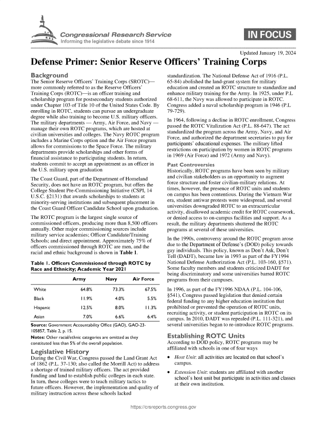 handle is hein.crs/goveobh0001 and id is 1 raw text is: 





Congressional Research Service
nforming  the IegisIative debate since 1914


0


                                                                                        Updated January 19, 2024

Defense Primer: Senior Reserve Officers' Training Corps


Background
The Senior Reserve Officers' Training Corps (SROTC)-
more commonly  referred to as the Reserve Officers'
Training Corps (ROTC)-is  an officer training and
scholarship program for postsecondary students authorized
under Chapter 103 of Title 10 of the United States Code. By
enrolling in ROTC, students can pursue an undergraduate
degree while also training to become U.S. military officers.
The military departments -Army,  Air Force, and Navy -
manage  their own ROTC programs, which are hosted at
civilian universities and colleges. The Navy ROTC program
includes a Marine Corps option and the Air Force program
allows for commissions to the Space Force. The military
departments provide scholarships and other forms of
financial assistance to participating students. In return,
students commit to accept an appointment as an officer in
the U.S. military upon graduation
The Coast Guard, part of the Department of Homeland
Security, does not have an ROTC program, but offers the
College Student Pre-Commissioning Initiative (CSPI, 14
U.S.C. §2131) that awards scholarships to students at
minority-serving institutions and subsequent placement in
the Coast Guard Officer Candidate School upon graduation.
The ROTC   program is the largest single source of
commissioned  officers, producing more than 8,500 officers
annually. Other major commissioning sources include
military service academies; Officer Candidate/Training
Schools; and direct appointment. Approximately 75% of
officers commissioned through ROTC are men, and the
racial and ethnic background is shown in Table 1.

Table  I. Officers Commissioned  through ROTC   by
Race  and Ethnicity; Academic Year  2021

                  Army          Navy       Air Force

 White               64.8%         73.3%        67.5%
 Black               11.9%          4.0%         5.5%
 Hispanic            12.5%          8.0%         11.3%
 Asian                7.0%          6.6%         6.4%
 Source: Government Accountability Office (GAO), GAO-23-
 105857, Table 2, p. 15.
 Notes: Other racial/ethnic categories are omitted as they
 constituted less than 5% of the overall population.
 Legislative   History
 During the Civil War, Congress passed the Land Grant Act
 of 1862 (P.L. 37-130; also called the Morrill Act) to address
 a shortage of trained military officers. The act provided
 funding and land to establish public colleges in each state.
 In turn, these colleges were to teach military tactics to
 future officers. However, the implementation and quality of
 military instruction across these schools lacked


standardization. The National Defense Act of 1916 (P.L.
65-84) abolished the land-grant system for military
education and created an ROTC structure to standardize and
enhance military training for the Army. In 1925, under P.L
68-611, the Navy was allowed to participate in ROTC.
Congress added a naval scholarship program in 1946 (P.L
79-729).
In 1964, following a decline in ROTC enrollment, Congress
passed the ROTC  Vitalization Act (P.L. 88-647). The act
standardized the program across the Army, Navy, and Air
Force, and authorized the department secretaries to pay for
participants' educational expenses. The military lifted
restrictions on participation by women in ROTC programs
in 1969 (Air Force) and 1972 (Army and Navy).

Past Controversies
Historically, ROTC programs have been seen by military
and civilian stakeholders as an opportunity to augment
force structure and foster civilian-military relations. At
times, however, the presence of ROTC units and students
on campus has been contentious. During the Vietnam War
era, student antiwar protests were widespread, and several
universities downgraded ROTC to an extracurricular
activity, disallowed academic credit for ROTC coursework,
or denied access to on-campus facilities and support. As a
result, the military departments shuttered the ROTC
programs at several of these universities.
In the 1990s, controversy around the ROTC program arose
due to the Department of Defense's (DOD) policy towards
gay individuals. This policy, known as Don't Ask, Don't
Tell (DADT), became  law in 1993 as part of the FY1994
National Defense Authorization Act (P.L. 103-160, §571).
Some  faculty members and students criticized DADT for
being discriminatory and some universities barred ROTC
programs from their campuses.

In 1996, as part of the FY1996 NDAA (P.L. 104-106,
§541), Congress passed legislation that denied certain
federal funding to any higher education institution that
prohibited or prevented the operation of ROTC units,
recruiting activity, or student participation in ROTC on its
campus. In 2010, DADT  was repealed (P.L. 111-321), and
several universities began to re-introduce ROTC programs.

Establishing ROTC Units
According to DOD  policy, ROTC programs may  be
affiliated with schools in one of four ways
*  Host Unit: all activities are located on that school's
   campus.
*  Extension Unit: students are affiliated with another
   school's host unit but participate in activities and classes
   at their own institution.



