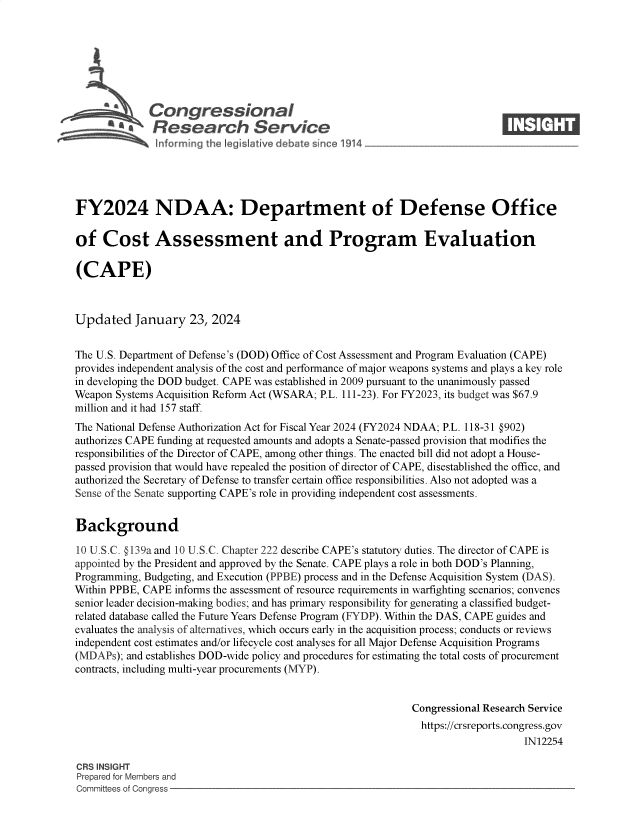 handle is hein.crs/goveobx0001 and id is 1 raw text is: 







             Congressional                                                   ____
          ~   Research Service






FY2024 NDAA: Department of Defense Office

of   Cost Assessment and Program Evaluation

(CAPE)



Updated January 23, 2024


The U.S. Department of Defense's (DOD) Office of Cost Assessment and Program Evaluation (CAPE)
provides independent analysis of the cost and performance of major weapons systems and plays a key role
in developing the DOD budget. CAPE was established in 2009 pursuant to the unanimously passed
Weapon Systems Acquisition Reform Act (WSARA; P.L. 111-23). For FY2023, its budget was $67.9
million and it had 157 staff.
The National Defense Authorization Act for Fiscal Year 2024 (FY2024 NDAA; P.L. 118-31 @902)
authorizes CAPE funding at requested amounts and adopts a Senate-passed provision that modifies the
responsibilities of the Director of CAPE, among other things. The enacted bill did not adopt a House-
passed provision that would have repealed the position of director of CAPE, disestablished the office, and
authorized the Secretary of Defense to transfer certain office responsibilities. Also not adopted was a
Sense of the Senate supporting CAPE's role in providing independent cost assessments.


Background

10 U.S.C. §139a and 10 U.S.C. Chapter 222 describe CAPE's statutory duties. The director of CAPE is
appointed by the President and approved by the Senate. CAPE plays a role in both DOD's Planning,
Programming, Budgeting, and Execution (PPBE) process and in the Defense Acquisition System (DAS).
Within PPBE, CAPE informs the assessment of resource requirements in warfighting scenarios; convenes
senior leader decision-making bodies; and has primary responsibility for generating a classified budget-
related database called the Future Years Defense Program (FYDP). Within the DAS, CAPE guides and
evaluates the analysis of alternatives, which occurs early in the acquisition process; conducts or reviews
independent cost estimates and/or lifecycle cost analyses for all Major Defense Acquisition Programs
(MDAPs); and establishes DOD-wide policy and procedures for estimating the total costs of procurement
contracts, including multi-year procurements (MYP).


                                                             Congressional Research Service
                                                             https://crsreports.congress.gov
                                                                                 IN12254

CRS INSIGHT
Prepared for Members and
Committees of Congress


