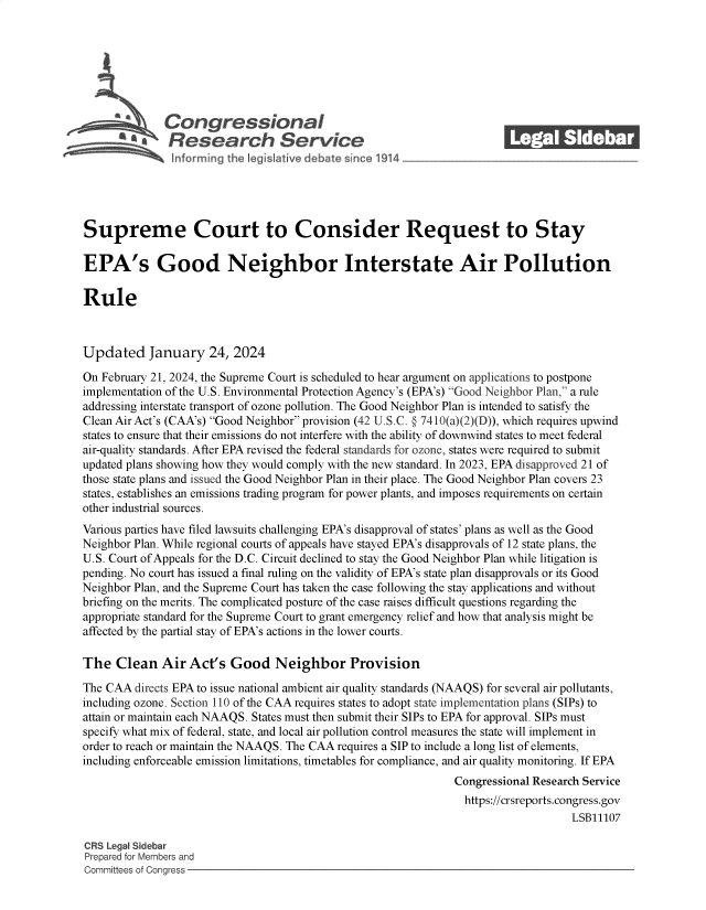 handle is hein.crs/goveocl0001 and id is 1 raw text is: 







      SQ Con gressionaI
              Rsesearch Servi e






Supreme Court to Consider Request to Stay

EPA's Good Neighbor Interstate Air Pollution

Rule



Updated January 24, 2024

On February 21, 2024, the Supreme Court is scheduled to hear argument on applications to postpone
implementation of the U.S. Environmental Protection Agency's (EPA's) Good Neighbor Plan, a rule
addressing interstate transport of ozone pollution. The Good Neighbor Plan is intended to satisfy the
Clean Air Act's (CAA's) Good Neighbor provision (42 U.S.C. § 7410(a)(2)(D)), which requires upwind
states to ensure that their emissions do not interfere with the ability of downwind states to meet federal
air-quality standards. After EPA revised the federal standards for ozone, states were required to submit
updated plans showing how they would comply with the new standard. In 2023, EPA disapproved 21 of
those state plans and issued the Good Neighbor Plan in their place. The Good Neighbor Plan covers 23
states, establishes an emissions trading program for power plants, and imposes requirements on certain
other industrial sources.
Various parties have filed lawsuits challenging EPA's disapproval of states' plans as well as the Good
Neighbor Plan. While regional courts of appeals have stayed EPA's disapprovals of 12 state plans, the
U.S. Court of Appeals for the D.C. Circuit declined to stay the Good Neighbor Plan while litigation is
pending. No court has issued a final ruling on the validity of EPA's state plan disapprovals or its Good
Neighbor Plan, and the Supreme Court has taken the case following the stay applications and without
briefing on the merits. The complicated posture of the case raises difficult questions regarding the
appropriate standard for the Supreme Court to grant emergency relief and how that analysis might be
affected by the partial stay of EPA's actions in the lower courts.

The   Clean  Air Act's  Good   Neighbor Provision

The CAA  directs EPA to issue national ambient air quality standards (NAAQS) for several air pollutants,
including ozone. Section 110 of the CAA requires states to adopt state implementation plans (SIPs) to
attain or maintain each NAAQS. States must then submit their SIPs to EPA for approval. SIPs must
specify what mix of federal, state, and local air pollution control measures the state will implement in
order to reach or maintain the NAAQS. The CAA requires a SIP to include a long list of elements,
including enforceable emission limitations, timetables for compliance, and air quality monitoring. If EPA
                                                             Congressional Research Service
                                                             https://crsreports.congress.gov
                                                                                LSB11107

CRS Legal Sidebar
Prepared for Members and
Committees of Congress


