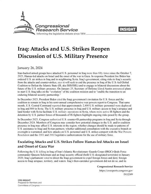 handle is hein.crs/goveodd0001 and id is 1 raw text is: 







           *  Congressional                                                      ____
           Sa  Research Service






Iraq: Attacks and U.S. Strikes Reopen

Discussion of U.S. Military Presence



January   26,  2024

Iran-backed armed groups have attacked U.S. personnel in Iraq more than fifty times since the October 7,
2023, Hamas-led attacks on Israel and the onset of the war in Gaza. In response President Joe Biden has
ordered U.S. air strikes in Iraq and in neighboring Syria. Iraq's government, citing risks to Iraq's security
from the attacks and counter-strikes, says it will seek to end the presence in Iraq of the U.S.-led Global
Coalition to Defeat the Islamic State (IS, aka ISIS/ISIL) and to engage in bilateral discussions about the
future of the U.S. military presence. On January 25, Secretary of Defense Lloyd Austin announced plans
to start U.S.-Iraq talks on the evolution of the coalition mission and to enable the transition to an
enduring bilateral security partnership.
In December 2023, President Biden cited the Iraqi government's invitation for U.S. forces and the
coalition to remain in Iraq in his semi-annual comprehensive war powers report to Congress. That same
month, U.S. Central Command reported that approximately 2,400 U.S. military personnel were deployed
in Iraq and 800 in Syria. The U.S. military presence in Iraq and U.S. military access to Iraq's airspace and
land border with Syria facilitate U.S. military operations in Syria, where more active IS fighters and the
detention by U.S. partner forces of thousands of IS fighters highlight ongoing risks posed by the group.
In December 2023, Congress authorized U.S. counter-IS partnership programs in Iraq and Syria through
December  2024. Members of Congress may consider how potential changes to the U.S. and/or coalition
presence in Iraq may affect U.S. interests in the region; whether changes should be made to patterns of
U.S. assistance to Iraqi and Syrian partners; whether additional consultation with the executive branch or
oversight is warranted; and how attacks on U.S. personnel and U.S. strikes comport with the War Powers
Resolution and the 2001 and 2002 legislative authorizations for the use of military force.

Escalating Attacks and U.S. Strikes Follow Hamas-led Attacks on Israel
and   Onset   of Gaza   War

Following the U.S. killing in Iraq of Iran's Islamic Revolutionary Guards Corps (IRGC)-Qods Force
commander  Qassem  Soleimani and an Iraqi security official (both U.S.-designated terrorists) in January
2020, Iraq's parliament voted to direct the Iraqi government to expel foreign forces and deny foreign
access to Iraqi airspace, territory, and waters. Iraq's then-caretaker government did not do so, and its

                                                                Congressional Research Service
                                                                  https://crsreports.congress.gov
                                                                                      IN12309

CRS INSIGHT
Prepared for Members and
Committees of Congress


