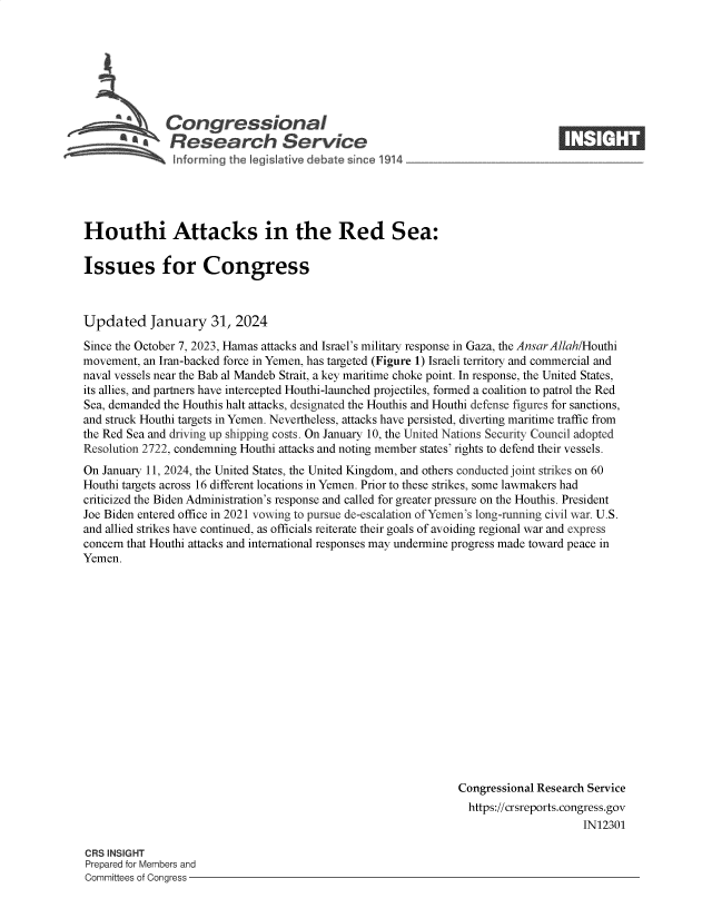 handle is hein.crs/goveoer0001 and id is 1 raw text is: 







              Congressional                                                     ____
       a* Research Service






Houthi Attacks in the Red Sea:

Issues for Congress



Updated January 31, 2024

Since the October 7, 2023, Hamas attacks and Israel's military response in Gaza, the AnsarAllah/Houthi
movement, an Iran-backed force in Yemen, has targeted (Figure 1) Israeli territory and commercial and
naval vessels near the Bab al Mandeb Strait, a key maritime choke point. In response, the United States,
its allies, and partners have intercepted Houthi-launched projectiles, formed a coalition to patrol the Red
Sea, demanded the Houthis halt attacks, designated the Houthis and Houthi defense figures for sanctions,
and struck Houthi targets in Yemen. Nevertheless, attacks have persisted, diverting maritime traffic from
the Red Sea and driving up shipping costs. On January 10, the United Nations Security Council adopted
Resolution 2722, condemning Houthi attacks and noting member states' rights to defend their vessels.
On January 11, 2024, the United States, the United Kingdom, and others conducted joint strikes on 60
Houthi targets across 16 different locations in Yemen. Prior to these strikes, some lawmakers had
criticized the Biden Administration's response and called for greater pressure on the Houthis. President
Joe Biden entered office in 2021 vowing to pursue de-escalation of Yemen's long-running civil war. U.S.
and allied strikes have continued, as officials reiterate their goals of avoiding regional war and express
concern that Houthi attacks and international responses may undermine progress made toward peace in
Yemen.
















                                                                Congressional Research Service
                                                                https://crsreports.congress.gov
                                                                                     IN12301


CRS INSIGHT
Prepared for Members and
Committees of Congress -


