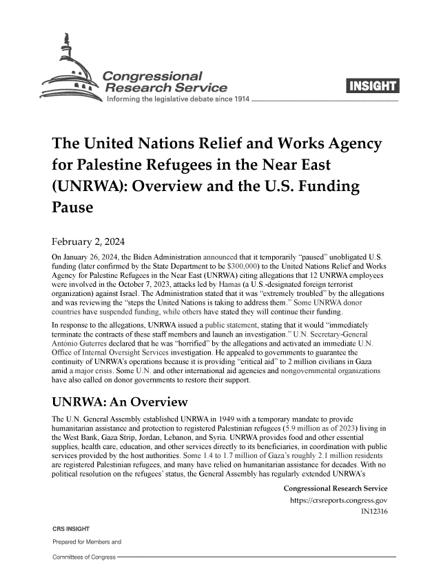 handle is hein.crs/goveofm0001 and id is 1 raw text is: 







              Congressional                                                   ____
          ~   Research Service






The United Nations Relief and Works Agency

for Palestine Refugees in the Near East

(UNRWA): Overview and the U.S. Funding

Pause



February 2,   2024

On January 26, 2024, the Biden Administration announced that it temporarily paused unobligated U.S.
funding (later confirmed by the State Department to be $300,000) to the United Nations Relief and Works
Agency for Palestine Refugees in the Near East (UNRWA) citing allegations that 12 UNRWA employees
were involved in the October 7, 2023, attacks led by Harnas (a U.S.-designated foreign terrorist
organization) against Israel. The Administration stated that it was extremely troubled by the allegations
and was reviewing the steps the United Nations is taking to address them. Some UNRWA donor
countries have suspended funding, while others have stated they will continue their funding.
In response to the allegations, UNRWA issued a public statement, stating that it would immediately
terminate the contracts of these staff members and launch an investigation. U.N. Secretary-General
Ant6nio Guterres declared that he was horrified by the allegations and activated an immediate U.N.
Office of Internal Oversight Services investigation. He appealed to governments to guarantee the
continuity of UNRWA's operations because it is providing critical aid to 2 million civilians in Gaza
amid a major crisis. Some U.N. and other international aid agencies and nongovernmental organizations
have also called on donor governments to restore their support.


UNRWA: An Overview

The U.N. General Assembly established UNRWA in 1949 with a temporary mandate to provide
humanitarian assistance and protection to registered Palestinian refugees (5.9 million as of 2023) living in
the West Bank, Gaza Strip, Jordan, Lebanon, and Syria. UNRWA provides food and other essential
supplies, health care, education, and other services directly to its beneficiaries, in coordination with public
services provided by the host authorities. Some 1.4 to 1.7 million of Gaza's roughly 2.1 million residents
are registered Palestinian refugees, and many have relied on humanitarian assistance for decades. With no
political resolution on the refugees' status, the General Assembly has regularly extended UNRWA's

                                                             Congressional Research Service
                                                               https://crsreports.congress.gov
                                                                                  IN12316

CRS INSIGHT
Prepared for Members and


Committees of Congress


