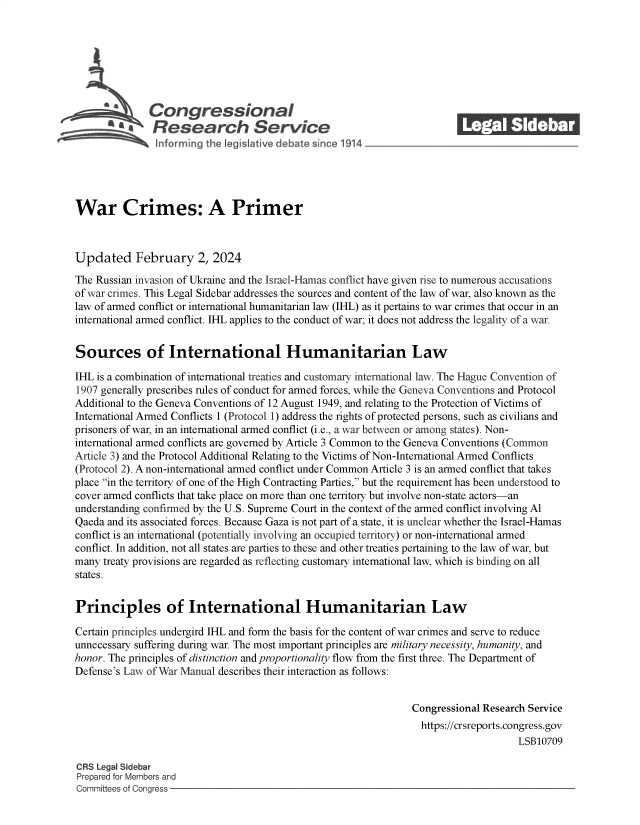handle is hein.crs/goveofq0001 and id is 1 raw text is: 







              Congressional_______
           ~.Research Service






War Crimes: A Primer



Updated February 2, 2024

The Russian invasion of Ukraine and the Israel-Hamas conflict have given rise to numerous accusations
of war crimes. This Legal Sidebar addresses the sources and content of the law of war, also known as the
law of armed conflict or international humanitarian law (IHL) as it pertains to war crimes that occur in an
international armed conflict. IHL applies to the conduct of war; it does not address the legality of a war.


Sources of International Humanitarian Law

IHL is a combination of international treaties and customary international law. The Hague Convention of
1907 generally prescribes rules of conduct for armed forces, while the Geneva Conventions and Protocol
Additional to the Geneva Conventions of 12 August 1949, and relating to the Protection of Victims of
International Armed Conflicts 1 (Protocol 1) address the rights of protected persons, such as civilians and
prisoners of war, in an international armed conflict (i.e., a war between or among states). Non-
international armed conflicts are governed by Article 3 Common to the Geneva Conventions (Common
Article 3) and the Protocol Additional Relating to the Victims of Non-International Armed Conflicts
(Protocol 2). A non-international armed conflict under Common Article 3 is an armed conflict that takes
place in the territory of one of the High Contracting Parties, but the requirement has been understood to
cover armed conflicts that take place on more than one territory but involve non-state actors-an
understanding confirmed by the U.S. Supreme Court in the context of the armed conflict involving Al
Qaeda and its associated forces. Because Gaza is not part of a state, it is unclear whether the Israel-Hamas
conflict is an international (potentially involving an occupied territory) or non-international armed
conflict. In addition, not all states are parties to these and other treaties pertaining to the law of war, but
many treaty provisions are regarded as reflecting customary international law, which is binding on all
states.


Principles of International Humanitarian Law

Certain principles undergird IHL and form the basis for the content of war crimes and serve to reduce
unnecessary suffering during war. The most important principles are military necessity, humanity, and
honor. The principles of distinction and proportionality flow from the first three. The Department of
Defense's Law of War Manual describes their interaction as follows:


                                                                Congressional Research Service
                                                                  https://crsreports.congress.gov
                                                                                    LSB10709

CRS Legal Sidebar
Prepared for Members and
Committees of Congress


