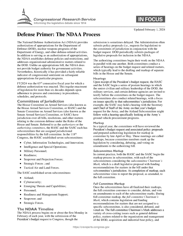 handle is hein.crs/goveofv0001 and id is 1 raw text is: 





            Con   gressionl Research Service
              nfrmring Ih IegisIative debate sin co 1914



Defense Primer: The NDAA Process


The National Defense Authorization Act (NDAA) provides
authorization of appropriations for the Department of
Defense (DOD),  nuclear weapons programs of the
Department of Energy, and other defense-related activities.
In addition to serving as an authorization of appropriations,
the NDAA   establishes defense policies and restrictions, and
addresses organizational administrative matters related to
the DOD.  Unlike an appropriations bill, the NDAA does
not provide budget authority for government activities.
Nevertheless, historically it has provided a fairly reliable
indicator of congressional sentiment on subsequent
appropriations for particular programs.
FY2024  was the 63rd consecutive fiscal year for which a
defense authorization was enacted. This regular enactment
of legislation for more than six decades depends upon
adherence to process and consistency in procedures,
schedules, and protocols.
Committees of jurisdiction
The House  Committee on Armed  Services (also known as
the House Armed  Services Committee, or HASC) and the
Senate Committee on Armed  Services (also known as the
Senate Armed  Services Committee, or SASC) have
jurisdiction over all bills, resolutions, and other matters
relating to the common defense under the Rules of the
House  and Senate. Referred to as the authorizers or the
authorizing committees, the HASC and the SASC each has
subcommittees that are assigned jurisdictional
responsibilities by the full committee. In the 118th
Congress, the HASC  established seven subcommittees:
  *  Cyber, Information Technologies, and Innovation;
  *  Intelligence and Special Operations;
  *  Military Personnel;
  *  Readiness;
  *  Seapower  and Projection Forces;
  *  Strategic Forces ; and
  *  Tactical Air and Land Forces.
The SASC  established seven subcommittees:
  *  Airland;
  *  Cybersecurity;
  *  Emerging  Threats and Capabilities;
  *  Personnel;
  *  Readiness and Management  Support;
  *  Seapower; and
  *  Strategic Forces.

The   NDAA Timeline
The NDAA   process begins on or about the first Monday in
February of each year, with the submission of the
President's budget request to Congress, though the


Updated February 1, 2024


submission is sometimes delayed. The Administration often
submits policy proposals (i.e., requests for legislation) to
the committees of jurisdiction in conjunction with the
budget request. DOD periodically submits packages of
legislative proposals for inclusion in the NDAA.
The authorizing committees begin their work on the NDAA
in parallel with one another. Both committees conduct a
series of hearings on the budget request and related matters,
which typically lead to the drafting and markup of separate
bills in the House and the Senate.
Hearings
Upon  receipt of the President's budget request, the HASC
and the SASC begin a series of posture hearings in which
the senior civilian and military leadership of the DOD, the
military services, and certain defense agencies are invited to
testify before the committees on the budget request. The
subcommittees also conduct related hearings, with a focus
on issues specific to that subcommittee's jurisdiction. For
example, the SASC may  hold a hearing with the Secretary
and Chief of Staff of the Army on that year's budget
request for the Army, and the Airland Subcommittee might
follow with a hearing specifically looking at the Army's
ground vehicle procurement programs.
Markup
In a typical year, the committees will have reviewed the
President's budget request and associated policy proposals
and prepared authorizing legislation for markup in
committee by late April or May. These meetings are called
markups, because committee members  mark up the
legislation by considering, debating, and voting on
amendments  to the authorizing bill.
Subcommittee   Markup
In current practice, both the HASC and the SASC begin the
markup  process in subcommittee, with each of the
subcommittees considering the subcommittee Chairman's
Mark, which is a draft legislative proposal with funding
recommendations  for matters in the bill under that
subcommittee's jurisdiction. At completion of markup, each
subcommittee votes to report the proposal, as amended, to
the full committee.

Fuli Committee  Markup
Once the subcommittees have all finalized their markups,
the full committee convenes to consider, debate, and vote
on amendments  to each of the subcommittee marks. During
full committee markup, the full committee Chairman's
Mark, which contains legislation and funding
recommendations  for matters that are not assigned to a
specific subcommittee, is also considered, debated, and
voted on. The full committee Chairman's Mark addresses a
variety of cross-cutting issues such as general defense
policy, matters related to the organization and management
of the DOD, acquisition and industrial base policy, and



