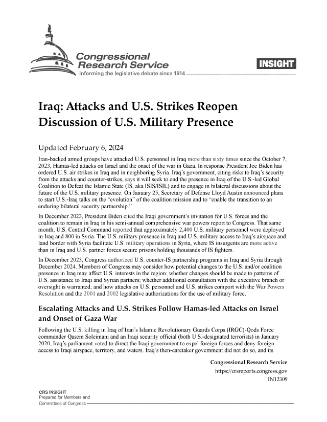 handle is hein.crs/goveogd0001 and id is 1 raw text is: 







           *  Congressional                                                      ____
           Sa  Research Service






Iraq: Attacks and U.S. Strikes Reopen

Discussion of U.S. Military Presence



Updated February 6, 2024

Iran-backed armed groups have attacked U.S. personnel in Iraq more than sixty times since the October 7,
2023, Hamas-led attacks on Israel and the onset of the war in Gaza. In response President Joe Biden has
ordered U.S. air strikes in Iraq and in neighboring Syria. Iraq's government, citing risks to Iraq's security
from the attacks and counter-strikes, says it will seek to end the presence in Iraq of the U.S.-led Global
Coalition to Defeat the Islamic State (IS, aka ISIS/ISIL) and to engage in bilateral discussions about the
future of the U.S. military presence. On January 25, Secretary of Defense Lloyd Austin announced plans
to start U.S.-Iraq talks on the evolution of the coalition mission and to enable the transition to an
enduring bilateral security partnership.
In December 2023, President Biden cited the Iraqi government's invitation for U.S. forces and the
coalition to remain in Iraq in his semi-annual comprehensive war powers report to Congress. That same
month, U.S. Central Command reported that approximately 2,400 U.S. military personnel were deployed
in Iraq and 800 in Syria. The U.S. military presence in Iraq and U.S. military access to Iraq's airspace and
land border with Syria facilitate U.S. military operations in Syria, where IS insurgents are more active
than in Iraq and U.S. partner forces secure prisons holding thousands of IS fighters.
In December 2023, Congress authorized U.S. counter-IS partnership programs in Iraq and Syria through
December  2024. Members of Congress may consider how potential changes to the U.S. and/or coalition
presence in Iraq may affect U.S. interests in the region; whether changes should be made to patterns of
U.S. assistance to Iraqi and Syrian partners; whether additional consultation with the executive branch or
oversight is warranted; and how attacks on U.S. personnel and U.S. strikes comport with the War Powers
Resolution and the 2001 and 2002 legislative authorizations for the use of military force.

Escalating Attacks and U.S. Strikes Follow Hamas-led Attacks on Israel
and   Onset   of Gaza   War

Following the U.S. killing in Iraq of Iran's Islamic Revolutionary Guards Corps (IRGC)-Qods Force
commander  Qasem  Soleimani and an Iraqi security official (both U.S.-designated terrorists) in January
2020, Iraq's parliament voted to direct the Iraqi government to expel foreign forces and deny foreign
access to Iraqi airspace, territory, and waters. Iraq's then-caretaker government did not do so, and its

                                                                Congressional Research Service
                                                                  https://crsreports.congress.gov
                                                                                      IN12309

CRS INSIGHT
Prepared for Members and
Committees of Congress


