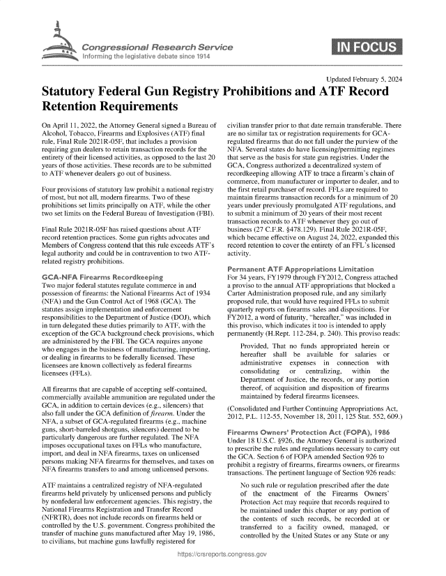 handle is hein.crs/goveogu0001 and id is 1 raw text is: 





Congressional Research Service
nforming  the IegisIative diebate since 1914


0


                                                                                        Updated February 5, 2024

Statutory Federal Gun Registry Prohibitions and ATF Record

Retention Requirements


On April 11, 2022, the Attorney General signed a Bureau of
Alcohol, Tobacco, Firearms and Explosives (ATF) final
rule, Final Rule 2021R-05F, that includes a provision
requiring gun dealers to retain transaction records for the
entirety of their licensed activities, as opposed to the last 20
years of those activities. These records are to be submitted
to ATF whenever  dealers go out of business.

Four provisions of statutory law prohibit a national registry
of most, but not all, modern firearms. Two of these
prohibitions set limits principally on ATF, while the other
two set limits on the Federal Bureau of Investigation (FBI).

Final Rule 2021R-05F has raised questions about ATF
record retention practices. Some gun rights advocates and
Members  of Congress contend that this rule exceeds ATF's
legal authority and could be in contravention to two ATF-
related registry prohibitions.

GCA-NFA Firearmns Recordkeeping
Two  major federal statutes regulate commerce in and
possession of firearms: the National Firearms Act of 1934
(NFA)  and the Gun Control Act of 1968 (GCA). The
statutes assign implementation and enforcement
responsibilities to the Department of Justice (DOJ), which
in turn delegated these duties primarily to ATF, with the
exception of the GCA background check provisions, which
are administered by the FBI. The GCA requires anyone
who  engages in the business of manufacturing, importing,
or dealing in firearms to be federally licensed. These
licensees are known collectively as federal firearms
licensees (FFLs).

All firearms that are capable of accepting self-contained,
commercially available ammunition are regulated under the
GCA,  in addition to certain devices (e.g., silencers) that
also fall under the GCA definition of firearm. Under the
NFA,  a subset of GCA-regulated firearms (e.g., machine
guns, short-barreled shotguns, silencers) deemed to be
particularly dangerous are further regulated. The NFA
imposes occupational taxes on FFLs who manufacture,
import, and deal in NFA firearms, taxes on unlicensed
persons making NFA  firearms for themselves, and taxes on
NFA  firearms transfers to and among unlicensed persons.

ATF  maintains a centralized registry of NFA-regulated
firearms held privately by unlicensed persons and publicly
by nonfederal law enforcement agencies. This registry, the
National Firearms Registration and Transfer Record
(NFRTR),  does not include records on firearms held or
controlled by the U.S. government. Congress prohibited the
transfer of machine guns manufactured after May 19, 1986,
to civilians, but machine guns lawfully registered for


civilian transfer prior to that date remain transferable. There
are no similar tax or registration requirements for GCA-
regulated firearms that do not fall under the purview of the
NFA.  Several states do have licensing/permitting regimes
that serve as the basis for state gun registries. Under the
GCA,  Congress authorized a decentralized system of
recordkeeping allowing ATF to trace a firearm's chain of
commerce,  from manufacturer or importer to dealer, and to
the first retail purchaser of record. FFLs are required to
maintain firearms transaction records for a minimum of 20
years under previously promulgated ATF regulations, and
to submit a minimum of 20 years of their most recent
transaction records to ATF whenever they go out of
business (27 C.F.R. §478.129). Final Rule 2021R-05F,
which became  effective on August 24, 2022, expanded this
record retention to cover the entirety of an FFL's licensed
activity.

Permanent ATF Appropriations Lirmitation
For 34 years, FY1979 through FY2012, Congress attached
a proviso to the annual ATF appropriations that blocked a
Carter Administration proposed rule, and any similarly
proposed rule, that would have required FFLs to submit
quarterly reports on firearms sales and dispositions. For
FY2012,  a word of futurity, hereafter, was included in
this proviso, which indicates it too is intended to apply
permanently (H.Rept. 112-284, p. 240). This proviso reads:
    Provided, That no  funds appropriated herein or
    hereafter shall  be  available for  salaries or
    administrative expenses   in  connection  with
    consolidating  or   centralizing,  within   the
    Department  of Justice, the records, or any portion
    thereof, of acquisition and disposition of firearms
    maintained by federal firearms licensees.
(Consolidated and Further Continuing Appropriations Act,
2012, P.L. 112-55, November 18, 2011, 125 Stat. 552, 609.)

Firearms  Owners'   Protection  Act (FOPA),   1986
Under  18 U.S.C. §926, the Attorney General is authorized
to prescribe the rules and regulations necessary to carry out
the GCA. Section 6 of FOPA amended  Section 926 to
prohibit a registry of firearms, firearms owners, or firearms
transactions. The pertinent language of Section 926 reads:
    No  such rule or regulation prescribed after the date
    of  the  enactment  of  the  Firearms  Owners'
    Protection Act may require that records required to
    be maintained under this chapter or any portion of
    the contents of such records, be recorded at or
    transferred to a  facility owned, managed,  or
    controlled by the United States or any State or any


