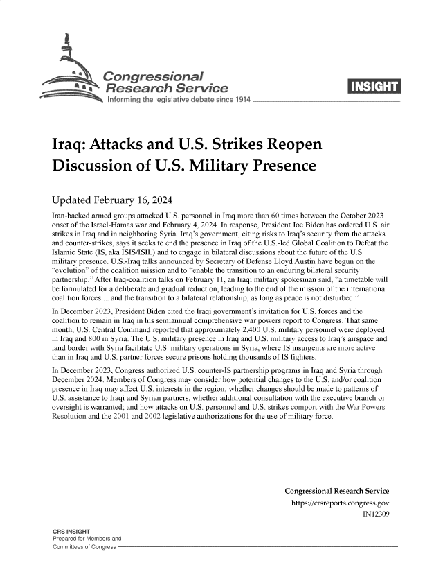 handle is hein.crs/goveoiz0001 and id is 1 raw text is: 







              Congressional                                                       ____
           R .fesearch Service






Iraq: Attacks and U.S. Strikes Reopen

Discussion of U.S. Military Presence



Updated February 16, 2024

Iran-backed armed groups attacked U.S. personnel in Iraq more than 60 times between the October 2023
onset of the Israel-Hamas war and February 4, 2024. In response, President Joe Biden has ordered U.S. air
strikes in Iraq and in neighboring Syria. Iraq's government, citing risks to Iraq's security from the attacks
and counter-strikes, says it seeks to end the presence in Iraq of the U.S.-led Global Coalition to Defeat the
Islamic State (IS, aka ISIS/ISIL) and to engage in bilateral discussions about the future of the U.S.
military presence. U.S.-Iraq talks announced by Secretary of Defense Lloyd Austin have begun on the
evolution of the coalition mission and to enable the transition to an enduring bilateral security
partnership. After Iraq-coalition talks on February 11, an Iraqi military spokesman said, a timetable will
be formulated for a deliberate and gradual reduction, leading to the end of the mission of the international
coalition forces ... and the transition to a bilateral relationship, as long as peace is not disturbed.
In December 2023, President Biden cited the Iraqi government's invitation for U.S. forces and the
coalition to remain in Iraq in his semiannual comprehensive war powers report to Congress. That same
month, U.S. Central Command reported that approximately 2,400 U.S. military personnel were deployed
in Iraq and 800 in Syria. The U.S. military presence in Iraq and U.S. military access to Iraq's airspace and
land border with Syria facilitate U.S. military operations in Syria, where IS insurgents are more active
than in Iraq and U.S. partner forces secure prisons holding thousands of IS fighters.
In December 2023, Congress authorized U.S. counter-IS partnership programs in Iraq and Syria through
December  2024. Members of Congress may consider how potential changes to the U.S. and/or coalition
presence in Iraq may affect U.S. interests in the region; whether changes should be made to patterns of
U.S. assistance to Iraqi and Syrian partners; whether additional consultation with the executive branch or
oversight is warranted; and how attacks on U.S. personnel and U.S. strikes comport with the War Powers
Resolution and the 2001 and 2002 legislative authorizations for the use of military force.








                                                                 Congressional Research Service
                                                                   https://crsreports.congress.gov
                                                                                       IN12309

CRS INSIGHT
Prepared for Members and
Committees of Congress


