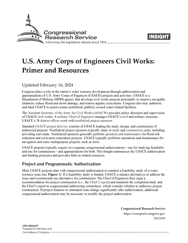handle is hein.crs/goveojb0001 and id is 1 raw text is: 







              Congressional                                                      ____
           ~   Research Service






U.S. Army Corps of Engineers Civil Works:

Primer and Resources



Updated February 16, 2024

Congress plays a role in the nation's water resource development through authorization and
appropriations of U.S. Army Corps of Engineers (USACE) projects and activities. USACE is a
Department of Defense (DOD) agency that develops civil works projects principally to improve navigable
channels, reduce flood and storm damage, and restore aquatic ecosystems. Congress also may authorize
and fund USACE  to assist certain nonfederal, publicly owned water-related facilities.
The Assistant Secretary of the Army for Civil Works (ASACW) provides policy direction and supervision
of USACE  civil works. A military Chief of Engineers manages USACE's civil and military missions.
USACE's  38 district offices work with nonfederal project sponsors.
Standard USACE  project delivery consists of USACE leading the study, design, and construction of
authorized projects. Nonfederal project sponsors typically share in study and construction costs, including
providing real estate. Nonfederal sponsors generally perform operation and maintenance for flood risk
reduction and ecosystem restoration projects. USACE typically performs operations and maintenance for
navigation and some multipurpose projects, such as dams.
USACE   projects typically require two separate congressional authorizations-one for studying feasibility
and one for construction-and appropriations for both. This Insight summarizes the USACE authorization
and funding processes and provides links to related resources.

Project   and  Programmatic Authorization

Most USACE   projects start with congressional authorization to conduct a feasibility study of a water
resource issue (see Figure 1). If a feasibility study is funded, USACE evaluates alternatives to address the
issue and recommends one alternative for construction. The Chief of Engineers then signs a
recommendation for project construction (i.e., the Chief's report) and transmits the completed study and
the Chief's report to congressional authorizing committees, which consider whether to authorize project
construction. If project features or estimated costs change significantly after authorization, additional
congressional authorization may be necessary to modify the project authorization.



                                                                Congressional Research Service
                                                                  https://crsreports.congress.gov
                                                                                      IN11810

CRS INSIGHT
Prepared for Members and
Committees of Congress



