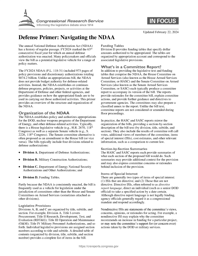 handle is hein.crs/goveokb0001 and id is 1 raw text is: 










Defense Primer: Navigating the NDAA


The annual National Defense Authorization Act (NDAA)
has a history of regular passage. FY2024 marked the 63rd
consecutive fiscal year for which an annual defense
authorization was enacted. Many policymakers and officials
view the bill as a potential legislative vehicle for a range of
policy matters.

The FY2024  NDAA (P.L.   118-31) included 973 pages of
policy provisions and discretionary authorizations totaling
$874.2 billion. Unlike an appropriations bill, the NDAA
does not provide budget authority for defense-related
activities. Instead, the NDAA establishes or continues
defense programs, policies, projects, or activities at the
Department  of Defense and other federal agencies, and
provides guidance on how the appropriated funds are to be
used in carrying out those authorized activities. This primer
provides an overview of the structure and organization of
the NDAA.

Organizatdon of the NDAA
The NDAA establishes  policy and authorizes appropriations
for the DOD, nuclear weapons programs of the Department
of Energy, and other defense-related activities. Typically,
there is a House legislative vehicle (e.g., H.R. 2670, 118th
Congress) as well as a separate Senate vehicle (e.g., S.
2226, 118th Congress). The Senate committee alternative is
often proposed as an amendment to the House bill (or vice
versa). The bills typically include four divisions related to
defense authorizations:

*  Division A. Department of Defense Authorizations;

*  Division B. Military Construction Authorizations;

*  Division C. Department of Energy National Security
   Authorizations and Other Authorizations; and

*  Division D. Funding Tables.

Partly because the NDAA  is consistently enacted, the bill is
frequently used as a vehicle for legislation under the
jurisdiction of committees other than the House and Senate
Committees  on Armed  Services (sometimes attached as
other divisions).

Legislative Provisions
Divisions A, B, and C are organized by title, subtitle, and
section. For example, Division A, Title I covers
Procurement; Title II Research, Development, Test, and
Evaluation (RDT&E);  Title III Operation and Maintenance
(O&M);  Title IV Military Personnel Authorizations, and so
forth. Individual legislative provisions are assigned section
numbers  according to title and subtitle. A detailed table of
contents (organized by division, title, subtitle, and section
number) provides a complete list of items in the bill.


Updated February 22, 2024


Funding  Tables
Division D provides funding tables that specify dollar
amounts authorized to be appropriated. The tables are
organized by appropriation account and correspond to the
associated legislative provisions.

What's in a Cormittee Report?
In addition to providing the legislative text and funding
tables that comprise the NDAA, the House Committee on
Armed  Services (also known as the House Armed Services
Committee, or HASC)  and the Senate Committee on Armed
Services (also known as the Senate Armed Services
Committee, or SASC)  each typically produce a committee
report to accompany its version of the bill. The reports
provide rationales for the committee bill, explain committee
actions, and provide further guidance and directives to
government  agencies. The committees may also prepare a
classified annex to the report. Unlike the bill text,
committee reports are not considered or amended during
floor proceedings.

In practice, the HASC and SASC reports mirror the
organization of the bills, providing a section-by-section
description of the bill text (by division, title, subtitle, and
section). They also include the results of committee roll call
votes, additional views of members of the committee, items
of special interest (ISIs), cost estimates, and other relevant
information, such as a comparison to current law.

Section-by-Section   Summaries
The HASC   and SASC  reports each provide summaries of
what each section of the proposed bill would do. Such
summaries  may provide additional context for the provision
and may  also express committee concerns or rationales
behind inclusion of the provision.

Items  of Special Interest
There are generally two types of items of special interest:
(1) ISIs that are directive; and (2) Those that are not
directive. Directive ISIs, often referred to as directive
report language, direct an individual (such as a senior DOD
official) to take a specified action by a date certain.
Although directive report language is not legally binding,
agency officials generally regard it as a congressional
mandate and respond accordingly.

Nondirective ISIs are statements of the committee's views,
concerns, opinions, or rationales for acting. For example, a
nondirective ISI may explain why the committee
recommends  an increase in funding for a particular project,
or may note the committee's support for (or concern over)
actions taken by the DOD or military services.


