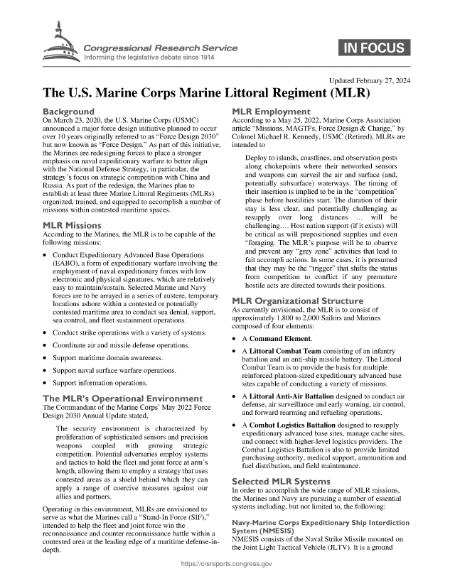 handle is hein.crs/goveolc0001 and id is 1 raw text is: 





Congressional Research Service
Informning the legislative debate since 1914


                                                                                      Updated February 27, 2024

The U.S. Marine Corps Marine Littoral Regiment (MLR)


Background
On March  23, 2020, the U.S. Marine Corps (USMC)
announced a major force design initiative planned to occur
over 10 years originally referred to as Force Design 2030
but now known  as Force Design. As part of this initiative,
the Marines are redesigning forces to place a stronger
emphasis on naval expeditionary warfare to better align
with the National Defense Strategy, in particular, the
strategy's focus on strategic competition with China and
Russia. As part of the redesign, the Marines plan to
establish at least three Marine Littoral Regiments (MLRs)
organized, trained, and equipped to accomplish a number of
missions within contested maritime spaces.

M  LR  Mkssions
According to the Marines, the MLR is to be capable of the
following missions:
  Conduct Expeditionary Advanced Base Operations
   (EABO),  a form of expeditionary warfare involving the
   employment  of naval expeditionary forces with low
   electronic and physical signatures, which are relatively
   easy to maintain/sustain. Selected Marine and Navy
   forces are to be arrayed in a series of austere, temporary
   locations ashore within a contested or potentially
   contested maritime area to conduct sea denial, support,
   sea control, and fleet sustainment operations.
  Conduct strike operations with a variety of systems.
  Coordinate air and missile defense operations.
  Support maritime domain awareness.
  Support naval surface warfare operations.
  Support information operations.

The   MLR's Operational Environment
The Commandant   of the Marine Corps' May 2022 Force
Design 2030 Annual Update stated,

    The  security environment  is characterized by
    proliferation of sophisticated sensors and precision
    weapons    coupled   with   growing   strategic
    competition. Potential adversaries employ systems
    and tactics to hold the fleet and joint force at arm's
    length, allowing them to employ a strategy that uses
    contested areas as a shield behind which they can
    apply a range of coercive measures against our
    allies and partners.
Operating in this environment, MLRs are envisioned to
serve as what the Marines call a Stand-In Force (SIF),
intended to help the fleet and joint force win the
reconnaissance and counter reconnaissance battle within a
contested area at the leading edge of a maritime defense-in-
depth.


MLR Employment
According to a May 25, 2022, Marine Corps Association
article Missions, MAGTFs, Force Design & Change, by
Colonel Michael R. Kennedy, USMC  (Retired), MLRs are
intended to

    Deploy to islands, coastlines, and observation posts
    along chokepoints where their networked sensors
    and weapons  can surveil the air and surface (and,
    potentially subsurface) waterways. The timing of
    their insertion is implied to be in the competition
    phase before hostilities start. The duration of their
    stay is less clear, and potentially challenging as
    resupply  over  long   distances ...  will be
    challenging.... Host nation support (if it exists) will
    be critical as will prepositioned supplies and even
    foraging. The MLR's purpose will be to observe
    and prevent any grey zone activities that lead to
    fait accompli actions. In some cases, it is presumed
    that they may be the trigger that shifts the status
    from  competition to conflict if any premature
    hostile acts are directed towards their positions.

MLR Organizational Structure
As currently envisioned, the MLR is to consist of
approximately 1,800 to 2,000 Sailors and Marines
composed  of four elements:
  A Command Element.
  A Littoral Combat Team  consisting of an infantry
   battalion and an anti-ship missile battery. The Littoral
   Combat  Team is to provide the basis for multiple
   reinforced platoon-sized expeditionary advanced base
   sites capable of conducting a variety of missions.
  A Littoral Anti-Air Battalion designed to conduct air
   defense, air surveillance and early warning, air control,
   and forward rearming and refueling operations.
  A Combat  Logistics Battalion designed to resupply
   expeditionary advanced base sites, manage cache sites,
   and connect with higher-level logistics providers. The
   Combat  Logistics Battalion is also to provide limited
   purchasing authority, medical support, ammunition and
   fuel distribution, and field maintenance.

Selected MLR Systems
In order to accomplish the wide range of MLR missions,
the Marines and Navy are pursuing a number of essential
systems including, but not limited to, the following:

Navy-Marine   Corps  Expeditionary  Ship Interdiction
System  (NMESIS)
NMESIS   consists of the Naval Strike Missile mounted on
the Joint Light Tactical Vehicle (JLTV). It is a ground


