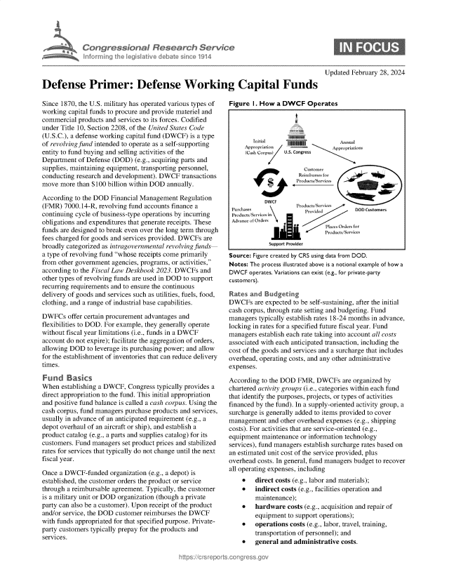 handle is hein.crs/goveolr0001 and id is 1 raw text is: 





             Congres P onr Resear h Service
             n   rming  jh le Iative debat since 1914



Defense Primer: Defense Working Capital Funds


Since 1870, the U.S. military has operated various types of
working capital funds to procure and provide materiel and
commercial products and services to its forces. Codified
under Title 10, Section 2208, of the United States Code
(U.S.C.), a defense working capital fund (DWCF) is a type
of revolving fund intended to operate as a self-supporting
entity to fund buying and selling activities of the
Department of Defense (DOD)  (e.g., acquiring parts and
supplies, maintaining equipment, transporting personnel,
conducting research and development). DWCF  transactions
move  more than $100 billion within DOD annually.

According to the DOD  Financial Management Regulation
(FMR)  7000.14-R, revolving fund accounts finance a
continuing cycle of business-type operations by incurring
obligations and expenditures that generate receipts. These
funds are designed to break even over the long term through
fees charged for goods and services provided. DWCFs are
broadly categorized as intragovernmental revolving funds
a type of revolving fund whose receipts come primarily
from other government agencies, programs, or activities,
according to the Fiscal Law Deskbook 2023. DWCFs  and
other types of revolving funds are used in DOD to support
recurring requirements and to ensure the continuous
delivery of goods and services such as utilities, fuels, food,
clothing, and a range of industrial base capabilities.

DWFCs   offer certain procurement advantages and
flexibilities to DOD. For example, they generally operate
without fiscal year limitations (i.e., funds in a DWCF
account do not expire); facilitate the aggregation of orders,
allowing DOD  to leverage its purchasing power; and allow
for the establishment of inventories that can reduce delivery
times.

Fund Basics
When  establishing a DWCF, Congress typically provides a
direct appropriation to the fund. This initial appropriation
and positive fund balance is called a cash corpus. Using the
cash corpus, fund managers purchase products and services,
usually in advance of an anticipated requirement (e.g., a
depot overhaul of an aircraft or ship), and establish a
product catalog (e.g., a parts and supplies catalog) for its
customers. Fund managers set product prices and stabilized
rates for services that typically do not change until the next
fiscal year.

Once  a DWCF-funded  organization (e.g., a depot) is
established, the customer orders the product or service
through a reimbursable agreement. Typically, the customer
is a military unit or DOD organization (though a private
party can also be a customer). Upon receipt of the product
and/or service, the DOD customer reimburses the DWCF
with funds appropriated for that specified purpose. Private-
party customers typically prepay for the products and
SerVICes


Updated February 28, 2024


Figure  I. How a DWCF Operates




        Initial   1111111A           n a
            AproritinApprorti           l
     (Cash Corpus U.S. Congress


                      Reimnbursecs



           DWCF
                 Produ    ;,      c S. rxjl..
     aa


            Support Prouider

Source: Figure created by CRS using data from DOD.
Notes: The process illustrated above is a notional example of how a
DWCF  operates. Variations can exist (e.g., for private-party
customers).

Rates  and Budgeting
DWCFs   are expected to be self-sustaining, after the initial
cash corpus, through rate setting and budgeting. Fund
managers typically establish rates 18-24 months in advance,
locking in rates for a specified future fiscal year. Fund
managers establish each rate taking into account all costs
associated with each anticipated transaction, including the
cost of the goods and services and a surcharge that includes
overhead, operating costs, and any other administrative
expenses.

According to the DOD FMR,  DWCFs are   organized by
chartered activity groups (i.e., categories within each fund
that identify the purposes, projects, or types of activities
financed by the fund). In a supply-oriented activity group, a
surcharge is generally added to items provided to cover
management  and other overhead expenses (e.g., shipping
costs). For activities that are service-oriented (e.g.,
equipment maintenance or information technology
services), fund managers establish surcharge rates based on
an estimated unit cost of the service provided, plus
overhead costs. In general, fund managers budget to recover
all operating expenses, including
       direct costs (e.g., labor and materials);
       indirect costs (e.g., facilities operation and
        maintenance);
       hardware  costs (e.g., acquisition and repair of
        equipment  to support operations);
       operations costs (e.g., labor, travel, training,
        transportation of personnel); and
       general and administrative costs.


