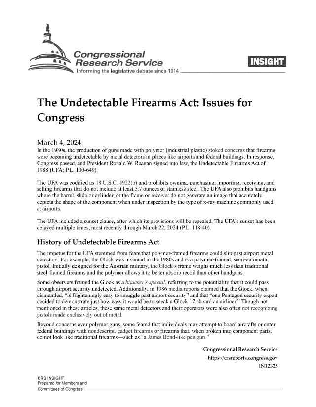 handle is hein.crs/goveomq0001 and id is 1 raw text is: 







            \Congressional                                                       ____
            ~  Research Service






The Undetectable Firearms Act: Issues for

Congress



March 4, 2024
In the 1980s, the production of guns made with polymer (industrial plastic) stoked concerns that firearms
were becoming undetectable by metal detectors in places like airports and federal buildings. In response,
Congress passed, and President Ronald W. Reagan signed into law, the Undetectable Firearms Act of
1988 (UFA; P.L. 100-649).

The UFA  was codified as 18 U.S.C. §922(p) and prohibits owning, purchasing, importing, receiving, and
selling firearms that do not include at least 3.7 ounces of stainless steel. The UFA also prohibits handguns
where the barrel, slide or cylinder, or the frame or receiver do not generate an image that accurately
depicts the shape of the component when under inspection by the type of x-ray machine commonly used
at airports.

The UFA  included a sunset clause, after which its provisions will be repealed. The UFA's sunset has been
delayed multiple times, most recently through March 22, 2024 (P.L. 118-40).

History   of  Undetectable Firearms Act

The impetus for the UFA stemmed from fears that polymer-framed firearms could slip past airport metal
detectors. For example, the Glock was invented in the 1980s and is a polymer-framed, semi-automatic
pistol. Initially designed for the Austrian military, the Glock's frame weighs much less than traditional
steel-framed firearms and the polymer allows it to better absorb recoil than other handguns.
Some  observers framed the Glock as a hijacker 's special, referring to the potentiality that it could pass
through airport security undetected. Additionally, in 1986 media reports claimed that the Glock, when
dismantled, is frighteningly easy to smuggle past airport security and that one Pentagon security expert
decided to demonstrate just how easy it would be to sneak a Glock 17 aboard an airliner. Though not
mentioned in these articles, these same metal detectors and their operators were also often not recognizing
pistols made exclusively out of metal.
Beyond concerns over polymer guns, some feared that individuals may attempt to board aircrafts or enter
federal buildings with nondescript, gadget firearms or firearms that, when broken into component parts,
do not look like traditional firearms-such as a James Bond-like pen gun.

                                                                Congressional Research Service
                                                                  https://crsreports.congress.gov
                                                                                      IN12325

CRS INSIGHT
Prepared for Members and
Committees of Congress


