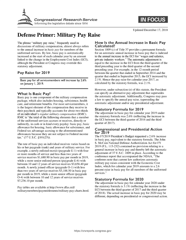 handle is hein.crs/govxys0001 and id is 1 raw text is: 





             Ins ri   f eri dilt i R1



Defense Primer: Military Pay Raise


The phrase military pay raise, frequently used in
discussions of military compensation, almost always refers
to the annual increase in basic pay for members of the
uniformed services. By law, basic pay is automatically
increased at the start of each calendar year by an amount
linked to the change in the Employment Cost Index (ECI),
although the President or Congress may override this
statutory adjustment.

Pay   Raise  for  2019

  Basic pay for all servicemembers will increase by 2.6%
  on January 1, 2019.


Whats        as c  Pay?
Basic pay is one component of the military compensation
package, which also includes housing, subsistence, health
care, and retirement benefits. For most servicemembers, it
is the largest element of the compensation they receive in
their paycheck and typically accounts for about two-thirds
of an individual's regular military compensation (RMC).
RMC   is the total of the following elements that a member
of the uniformed services accrues or receives, directly or
indirectly, in cash or in kind every payday: basic pay, basic
allowance for housing, basic allowance for subsistence, and
Federal tax advantage accruing to the aforementioned
allowances because they are not subject to Federal income
tax. (37 U.S.C. § 101(25)).

The rate of basic pay an individual receives varies based on
his or her paygrade (rank) and years of military service. For
example, a newly enlisted recruit (paygrade E-1) with four
or more months of service and less than two years of
service receives $1,680.90 in basic pay per month in 2019,
while a more senior enlisted person (paygrade E-6) with
between 10 and 12 years of service receives $3,656.40 per
month. A newly joined officer (paygrade 0-1) with less
than two years of service receives $3,188.50 in basic pay
per month in 2019, while a more senior officer (paygrade
0-4) with between 10 and 12 years of service receives
$7,236.10 per month.

Pay tables are available at http://www.dfas.mil/
militarymembers/payentitlements/military-pay-charts.html.


Updated December  17, 2018


How     s the  Annual Increase in Basic Pay
Calculated?
Section 1009 (c) of Title 37 provides a permanent formula
for an automatic annual increase in basic pay that is indexed
to the annual increase in the ECI for wages and salaries,
private industry workers. The automatic adjustment is
equal to the increase in the ECI from the third quarter of the
third preceding year to the third quarter of the second
preceding year. For example, in the 12-month period
between the quarter that ended in September 2014 and the
quarter that ended in September 2015, the ECI increased by
2.1%. Hence the pay raise for calendar year 2017, as
calculated by the statutory formula, was 2.1%.

However, under subsection (e) of this statute, the President
can specify an alternative pay adjustment that supersedes
the automatic adjustment. Additionally, Congress may pass
a law to specify the annual pay raise, superseding the
automatic adjustment and/or any presidential adjustment.

Statutory Formu la for 2019
The adjustment in basic pay for calendar year 2019 under
the statutory formula was 2.6% (reflecting the increase in
the ECI between the third quarter of 2016 and the third
quarter of 2017).

Congressional and Presidential Action
for  2019
The FY2019  President's Budget requested a 2.6% increase
in basic pay, equivalent to the statutory formula. The John
S. McCain National Defense Authorization Act for FY
2019 (P.L. 115-232) contained no provision relating to a
general increase in basic pay and thereby left the automatic
adjustment of 37 U.S.C. 1009 in place. According to the
conference report that accompanied the NDAA, The
conferees note that current law authorizes automatic
military pay raises consistent with the Economic Cost
Index, which for calendar year 2019 amounts to a 2.6
percent raise in basic pay for all members of the uniformed
services.

Statutory Formula for 2020
The adjustment in basic pay for calendar year 2020 under
the statutory formula is 3.1% (reflecting the increase in the
ECI between the third quarter of 2017 and the third quarter
of 2018). The actual increase in basic pay for 2020 may be
different, depending on presidential or congressional action.


https:Hlcrsreportscongress.gov



