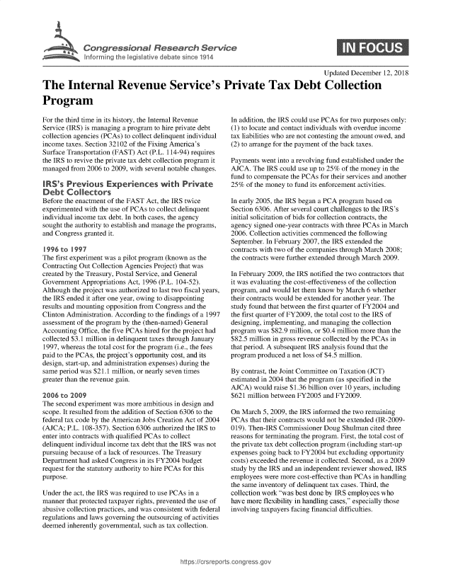 handle is hein.crs/govxzb0001 and id is 1 raw text is: 





Cogesoa Resarc Servic


                                                                                      Updated December  12, 2018

The Internal Revenue Service's Private Tax Debt Collection

Program


For the third time in its history, the Internal Revenue
Service (IRS) is managing a program to hire private debt
collection agencies (PCAs) to collect delinquent individual
income taxes. Section 32102 of the Fixing America's
Surface Transportation (FAST) Act (P.L. 114-94) requires
the IRS to revive the private tax debt collection program it
managed  from 2006 to 2009, with several notable changes.

IRS's   Previous Experiences with Private
Debt   Collectors
Before the enactment of the FAST Act, the IRS twice
experimented with the use of PCAs to collect delinquent
individual income tax debt. In both cases, the agency
sought the authority to establish and manage the programs,
and Congress granted it.

1996  to 1997
The first experiment was a pilot program (known as the
Contracting Out Collection Agencies Project) that was
created by the Treasury, Postal Service, and General
Government  Appropriations Act, 1996 (P.L. 104-52).
Although the project was authorized to last two fiscal years,
the IRS ended it after one year, owing to disappointing
results and mounting opposition from Congress and the
Clinton Administration. According to the findings of a 1997
assessment of the program by the (then-named) General
Accounting Office, the five PCAs hired for the project had
collected $3.1 million in delinquent taxes through January
1997, whereas the total cost for the program (i.e., the fees
paid to the PCAs, the project's opportunity cost, and its
design, start-up, and administration expenses) during the
same period was $21.1 million, or nearly seven times
greater than the revenue gain.

2006  to 2009
The second experiment was more ambitious in design and
scope. It resulted from the addition of Section 6306 to the
federal tax code by the American Jobs Creation Act of 2004
(AJCA;  P.L. 108-357). Section 6306 authorized the IRS to
enter into contracts with qualified PCAs to collect
delinquent individual income tax debt that the IRS was not
pursuing because of a lack of resources. The Treasury
Department had asked Congress in its FY2004 budget
request for the statutory authority to hire PCAs for this
purpose.

Under the act, the IRS was required to use PCAs in a
manner that protected taxpayer rights, prevented the use of
abusive collection practices, and was consistent with federal
regulations and laws governing the outsourcing of activities
deemed  inherently governmental, such as tax collection.


In addition, the IRS could use PCAs for two purposes only:
(1) to locate and contact individuals with overdue income
tax liabilities who are not contesting the amount owed, and
(2) to arrange for the payment of the back taxes.

Payments went into a revolving fund established under the
AJCA.  The IRS could use up to 25% of the money in the
fund to compensate the PCAs for their services and another
25%  of the money to fund its enforcement activities.

In early 2005, the IRS began a PCA program based on
Section 6306. After several court challenges to the IRS's
initial solicitation of bids for collection contracts, the
agency signed one-year contracts with three PCAs in March
2006. Collection activities commenced the following
September. In February 2007, the IRS extended the
contracts with two of the companies through March 2008;
the contracts were further extended through March 2009.

In February 2009, the IRS notified the two contractors that
it was evaluating the cost-effectiveness of the collection
program, and would let them know by March 6 whether
their contracts would be extended for another year. The
study found that between the first quarter of FY2004 and
the first quarter of FY2009, the total cost to the IRS of
designing, implementing, and managing the collection
program was $82.9 million, or $0.4 million more than the
$82.5 million in gross revenue collected by the PCAs in
that period. A subsequent IRS analysis found that the
program produced a net loss of $4.5 million.

By contrast, the Joint Committee on Taxation (JCT)
estimated in 2004 that the program (as specified in the
AJCA)  would raise $1.36 billion over 10 years, including
$621 million between FY2005 and FY2009.

On March  5, 2009, the IRS informed the two remaining
PCAs  that their contracts would not be extended (IR-2009-
019). Then-IRS Commissioner Doug  Shulman  cited three
reasons for terminating the program. First, the total cost of
the private tax debt collection program (including start-up
expenses going back to FY2004 but excluding opportunity
costs) exceeded the revenue it collected. Second, as a 2009
study by the IRS and an independent reviewer showed, IRS
employees were more cost-effective than PCAs in handling
the same inventory of delinquent tax cases. Third, the
collection work was best done by IRS employees who
have more flexibility in handling cases, especially those
involving taxpayers facing financial difficulties.


https://crsreports.congress go


0


