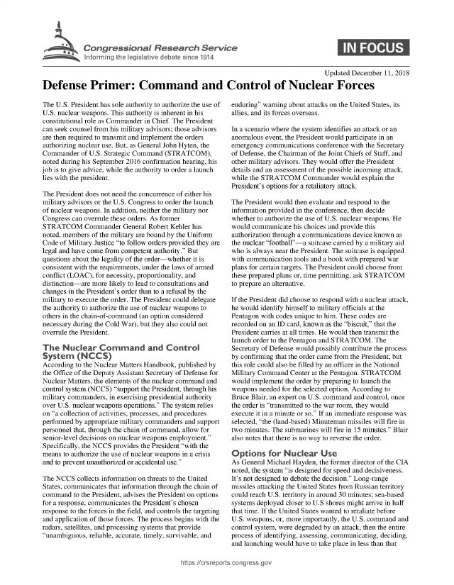 handle is hein.crs/govxzt0001 and id is 1 raw text is: 





Cogesoa Reeac Servk


0


                                                                                      Updated December  11, 2018

Defense Primer: Command and Control of Nuclear Forces


The U.S. President has sole authority to authorize the use of
U.S. nuclear weapons. This authority is inherent in his
constitutional role as Commander in Chief. The President
can seek counsel from his military advisors; those advisors
are then required to transmit and implement the orders
authorizing nuclear use. But, as General John Hyten, the
Commander   of U.S. Strategic Command (STRATCOM),
noted during his September 2016 confirmation hearing, his
job is to give advice, while the authority to order a launch
lies with the president.

The President does not need the concurrence of either his
military advisors or the U.S. Congress to order the launch
of nuclear weapons. In addition, neither the military nor
Congress can overrule these orders. As former
STRATCOM Commander General Robert Kehler has
noted, members of the military are bound by the Uniform
Code  of Military Justice to follow orders provided they are
legal and have come from competent authority. But
questions about the legality of the order-whether it is
consistent with the requirements, under the laws of armed
conflict (LOAC), for necessity, proportionality, and
distinction-are more likely to lead to consultations and
changes in the President's order than to a refusal by the
military to execute the order. The President could delegate
the authority to authorize the use of nuclear weapons to
others in the chain-of-command (an option considered
necessary during the Cold War), but they also could not
overrule the President.

The   Nuclear Command and Control
System (NCCS)
According to the Nuclear Matters Handbook, published by
the Office of the Deputy Assistant Secretary of Defense for
Nuclear Matters, the elements of the nuclear command and
control system (NCCS) support the President, through his
military commanders, in exercising presidential authority
over U.S. nuclear weapons operations. The system relies
on a collection of activities, processes, and procedures
performed by appropriate military commanders and support
personnel that, through the chain of command, allow for
senior-level decisions on nuclear weapons employment.
Specifically, the NCCS provides the President with the
means  to authorize the use of nuclear weapons in a crisis
and to prevent unauthorized or accidental use.

The NCCS   collects information on threats to the United
States, communicates that information through the chain of
command   to the President, advises the President on options
for a response, communicates the President's chosen
response to the forces in the field, and controls the targeting
and application of those forces. The process begins with the
radars, satellites, and processing systems that provide
unambiguous, reliable, accurate, timely, survivable, and


enduring warning about attacks on the United States, its
allies, and its forces overseas.

In a scenario where the system identifies an attack or an
anomalous event, the President would participate in an
emergency communications  conference with the Secretary
of Defense, the Chairman of the Joint Chiefs of Staff, and
other military advisors. They would offer the President
details and an assessment of the possible incoming attack,
while the STRATCOM Commander would explain the
President's options for a retaliatory attack.

The President would then evaluate and respond to the
information provided in the conference, then decide
whether to authorize the use of U.S. nuclear weapons. He
would communicate  his choices and provide this
authorization through a communications device known as
the nuclear football-a suitcase carried by a military aid
who  is always near the President. The suitcase is equipped
with communication tools and a book with prepared war
plans for certain targets. The President could choose from
these prepared plans or, time permitting, ask STRATCOM
to prepare an alternative.

If the President did choose to respond with a nuclear attack,
he would identify himself to military officials at the
Pentagon with codes unique to him. These codes are
recorded on an ID card, known as the biscuit, that the
President carries at all times. He would then transmit the
launch order to the Pentagon and STRATCOM.  The
Secretary of Defense would possibly contribute the process
by confirming that the order came from the President, but
this role could also be filled by an officer in the National
Military Command  Center at the Pentagon. STRATCOM
would implement the order by preparing to launch the
weapons needed for the selected option. According to
Bruce Blair, an expert on U.S. command and control, once
the order is transmitted to the war room, they would
execute it in a minute or so. If an immediate response was
selected, the (land-based) Minuteman missiles will fire in
two minutes. The submarines will fire in 15 minutes. Blair
also notes that there is no way to reverse the order.

Options for Nuclear Use
As General Michael Hayden, the former director of the CIA
noted, the system is designed for speed and decisiveness.
It's not designed to debate the decision. Long-range
missiles attacking the United States from Russian territory
could reach U.S. territory in around 30 minutes; sea-based
systems deployed closer to U.S shores might arrive in half
that time. If the United States wanted to retaliate before
U.S. weapons, or, more importantly, the U.S. command and
control system, were degraded by an attack, then the entire
process of identifying, assessing, communicating, deciding,
and launching would have to take place in less than that


https://crsreports.congress go


