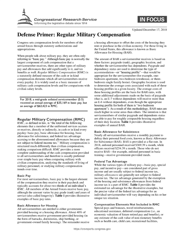 handle is hein.crs/govxzw0001 and id is 1 raw text is: 




$ Cci gressional Re earch Service
            Informir g he legislative debate ir ce 1914


Updated December  17, 2018


Defense Primer: Regular Military Compensation


Congress sets compensation levels for members of the
armed forces through statutory authorizations and
appropriations.

When  people talk about military pay, they are often only
referring to basic pay. Although basic pay is normally the
largest component of cash compensation that a
servicemember receives, there are other types of military
pay and allowances that add significantly to it, and tax
benefits as well. Regular Military Compensation (RMC) is
a statutorily defined measure of the cash or in-kind
compensation elements which all servicemembers receive
every payday. It is widely used as a basic measure of
military cash compensation levels and for comparisons with
civilian salary levels.


  For 2018, a mid-grade enlisted servicemember (E-5)
  received an annual average of $35,169 in basic pay, but
  an average of $63,423 in RMC.



Regular M       tary  Compensation (RMC)
RMC,  as defined in law, is the total of the following
elements that a member of the uniformed services accrues
or receives, directly or indirectly, in cash or in kind every
payday: basic pay, basic allowance for housing, basic
allowance for subsistence, and federal tax advantage
accruing to the aforementioned allowances because they are
not subject to federal income tax. Military compensation is
structured much differently than civilian compensation,
making comparison difficult. RMC provides a more
complete understanding of the cash compensation provided
to all servicemembers and therefore is usually preferred
over simple basic pay when comparing military with
civilian compensation, analyzing the standards of living of
military personnel, or studying military compensation
trends over time.

Basic Pay
For most servicemembers, basic pay is the largest element
of the compensation they receive in their paycheck and
typically accounts for about two-thirds of an individual's
RMC.  All members of the Armed Forces receive basic pay,
although the amount varies by pay grade (rank) and years of
service (also called longevity). Table 1 provides illustrative
examples of basic pay rates.

Basic Allowance   for Housing
All servicemembers are entitled to either government-
provided housing or a housing allowance. About 40% of
servicemembers receive government-provided housing (in
the form of barracks, dormitories, ship berthing, or
government-owned  family housing). The remainder receive


a housing allowance to offset the costs of the housing they
rent or purchase in the civilian economy. For those living in
the United States, this allowance is known as Basic
Allowance for Housing (BAH).

The amount of BAH  a servicemember receives is based on
three factors: paygrade (rank), geographic location, and
whether the servicemember has dependents. Paygrade and
dependency status are used to determine the type of
accommodation-or   housing profile-that would be
appropriate for the servicemember (for example, one-
bedroom  apartment, two-bedroom townhouse, or three-
bedroom  single family home). Geographic location is used
to determine the average costs associated with each of these
housing profiles in a given locaity. The average costs of
these housing profiles are the basis for BAH rates, with
some additional adjustments made on the basis of paygrade
(that is, an E-7 without dependents will receive more than
an E-6 without dependents, even though the appropriate
housing profile for both of them is two bedroom
apartment). As a result of this methodology, BAH rates are
much  higher in some areas than others. The intention is that
servicemembers of similar paygrade and dependents status
are able to pay for roughly comparable housing regardless
of their duty location. Table 1 provides illustrative
examples of annual BAH.

Basic Allowance   for Subsistence
Nearly all servicemembers receive a monthly payment to
defray their personal food costs, known as Basic Allowance
for Subsistence (BAS). BAS is provided at a flat rate. In
2018, enlisted personnel received $369.39 a month, while
officers received $254.39 a month. Those who do not
receive BAS-for  example, enlisted personnel in basic
training-receive government-provided meals.

Federal  Tax Advantage
While the various types of military pay-basic pay, special
pay, and incentive pay-are considered part of gross
income and are usually subject to federal income tax,
military allowances are generally not subject to federal
income tax. The tax advantage generated by the exemption
of the housing and subsistence allowances from federal
income tax is a part of RMC. Table 1 provides the
estimated tax advantage for the illustrative examples, but
the precise value of the federal tax advantage for an
individual servicemember will vary depending on his or her
unique tax situation.

Compensation Elements Not Included in RMC
Special pays and bonuses, travel reimbursements,
educational assistance, deferred compensation (i.e., an
economic valuation of future retired pay and benefits), or
any estimate of the cash value of non-monetary benefits
such as health care, child care, recreational facilities,


://crsreports.congress.gos


