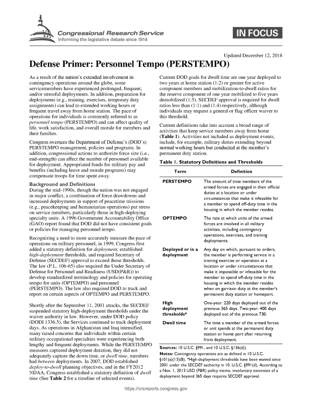 handle is hein.crs/govycb0001 and id is 1 raw text is: 









                                                                                       Updated  December  12, 2018

Defense Primer: Personnel Tempo (PERSTEMPO)


As a result of the nation's extended involvement in
contingency operations around the globe, some
servicemembers  have experienced prolonged, frequent,
and/or stressful deployments. In addition, preparation for
deployments (e.g., training, exercises, temporary duty
assignments) can lead to extended working hours or
frequent travel away from home station. The pace of
operations for individuals is commonly referred to as
personnel tempo (PERSTEMPO) and can affect   quality of
life, work satisfaction, and overall morale for members and
their families.
Congress oversees the Department of Defense's (DOD's)
PERSTEMPO management, policies and programs. In
addition, congressional actions to authorize force size (i.e.,
end-strength) can affect the number of personnel available
for deployment. Appropriated funds for military pay and
benefits (including leave and morale programs) may
compensate  troops for time spent away.
Background and Definitions
During the mid-1990s, though the nation was not engaged
in major conflict, a combination of force drawdowns and
increased deployments in support of peacetime missions
(e.g., peacekeeping and humanitarian operations) put stress
on service members, particularly those in high-deploying
specialty units. A 1996 Government Accountability Office
(GAO)  report found that DOD did not have consistent goals
or policies for managing personnel tempo.
Recognizing a need to more accurately measure the pace of
operations on military personnel, in 1999, Congress first
added a statutory definition for deployment, established
high-deployment thresholds, and required Secretary of
Defense (SECDEF)   approval to exceed those thresholds.
The law (P.L. 106-65) also required the Under Secretary of
Defense for Personnel and Readiness (USD(P&R))  to
develop standardized terminology and policies for operating
tempo  for units (OPTEMPO)  and personnel
(PERSTEMPO). The law also   required DOD  to track and
report on certain aspects of OPTEMPO and PERSTEMPO.

Shortly after the September 11, 2001 attacks, the SECDEF
suspended statutory high-deployment thresholds under the
waiver authority in law. However, under DOD policy
(DODI  1336.5), the Services continued to track deployment
days. As operations in Afghanistan and Iraq intensified,
many  raised concerns that individuals within certain
military occupational specialties were experiencing both
lengthy and frequent deployments. While the PERSTEMPO
measures captured deployment duration, they did not
adequately capture the down time, or dwell time, members
had between deployments. In 2007, DOD  established
deploy-to-dwell planning objectives, and in the FY2012
NDAA,   Congress established a statutory definition of dwell
time (See Table 2 for a timeline of selected events).


Current DOD  goals for dwell time are one year deployed to
two years at home station (1:2) or greater for active
component  members  and mobilization-to-dwell ratios for
the reserve component of one year mobilized to five years
demobilized (1:5). SECDEF  approval is required for dwell
ratios less than (1:1) and (1:4) respectively, although
individuals may request a general or flag officer waiver to
this threshold.
Current definitions take into account a broad range of
activities that keep service members away from home
(Table 1). Activities not included as deployment events,
include, for example, military duties extending beyond
normal working hours but conducted at the member's
permanent duty station.
Table  I. Statutory Definitions and Thresholds

       Term                     Definition

 PERSTEMPO          The amount of time members of the
                    armed forces are engaged in their official
                    duties at a location or under
                    circumstances that make it infeasible for
                    a member to spend off-duty time in the
                    housing in which the member resides.
 OPTEMPO            The rate at which units of the armed
                    forces are involved in all military
                    activities, including contingency
                    operations, exercises, and training
                    deployments.
 Deployed  or in a  Any day on which, pursuant to orders,
 deployment         the member is performing service in a
                    training exercise or operation at a
                    location or under circumstances that
                    make it impossible or infeasible for the
                    member to spend off-duty time in the
                    housing in which the member resides
                    when on garrison duty at the member's
                    permanent duty station or homeport.
 High               One-year: 220 days deployed out of the
 deployment         previous 365 days. Two-year: 400 days
 thresholds*        deployed out of the previous 730.
 Dwell time         The time a member of the armed forces
                    or unit spends at the permanent duty
                    station or home port after returning
                    from deployment.
Sources: 10 U.S.C. §991, and 10 U.S.C. § I36(d)).
Notes: Contingency operations are as defined in 10 U.S.C.
§101 (a)(1 3)(B). *High-deployment thresholds have been waived since
2001 under the SECDEF authority in 10. U.S.C. §991(d). According to
a Nov. 1, 2013 USD (P&R) policy memo, involuntary extension of a
deployment beyond 365 days requires SECDEF approval.


https://crsreports.congress go


