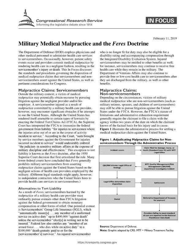 handle is hein.crs/govyee0001 and id is 1 raw text is: 





Infrming  thleiltvdeaesne14


February 11, 2019


Military Medical Malpractice and the Feres Doctrine


The Department of Defense (DOD)  employs physicians and
other medical personnel to administer health care services
to servicemembers. Occasionally, however, patient safety
events occur and providers commit medical malpractice by
rendering health care in a negligent fashion, resulting in the
servicemember's injury or death. This In Focus discusses
the standards and procedures governing the disposition of
medical malpractice claims that servicemembers and non-
servicemembers assert against the United States, as well as
pertinent considerations for Congress.

Malpractice Claims: Servicemembers
Outside the military context, a victim of medical
malpractice may potentially obtain recourse by pursuing
litigation against the negligent provider and/or his
employer. A servicemember injured as a result of
malpractice committed by a military health care provider,
however, may encounter significant obstacles if he attempts
to sue the United States. Although the United States has
rendered itself amenable to certain types of lawsuits by
enacting the Federal Tort Claims Act (FTCA), the Supreme
Court has interpreted the FTCA to immunize the federal
government from liability for injuries to servicemen where
the injuries arise out of or are in the course of activity
incident to service. According to the Court, suits brought
by service members against the Government for injuries
incurred incident to service would undesirably embroil
the judiciary in sensitive military affairs at the expense of
military discipline and effectiveness. This exception to tort
liability is known as the Feres doctrine, after the 1950
Supreme  Court decision that first articulated the rule. Many
lower federal courts have concluded that Feres generally
prohibits military servicemembers from asserting
malpractice claims against the United States based on the
negligent actions of health care providers employed by the
military. (Different legal standards might apply, however,
to independent contractors who the United States hires to
provide health care services to servicemembers.)

Alternatives  to Tort Liability
As a result of Feres, servicemembers harmed by the
malpractice of a military health care provider must
ordinarily pursue avenues other than FTCA litigation
against the federal government to obtain monetary
compensation or other forms of relief. One potential avenue
is Servicemembers' Group Life Insurance (SGLI), which
automatically insure [s] ... any member of a uniformed
service on active duty up to $400,000 against death
unless the servicemember elect[s] in writing not to be
insured. Federal law also entitles any member of an
armed force . .. who dies while on active duty to a
$100,000 death gratuity paid to or for the
[servicemember's] survivor. An injured servicemember


who is no longer fit for duty may also be eligible for a
disability rating and accompanying compensation through
the Integrated Disability Evaluation System. Injured
servicemembers may  be entitled to other benefits as well;
for instance, servicemembers may continue to receive free
health care while they remain in the military. The
Department of Veterans Affairs may also continue to
provide free or low-cost health care to servicemembers after
they are discharged from the military, as well as other
benefits.

Malpractice Claims:
Non-servicemembers
Depending on the circumstances, victims of military
medical malpractice who are non-servicemembers (such as
military retirees, spouses, and children of servicemembers)
may  still be able to pursue litigation against the United
States under the FTCA. However, the FTCA's statute of
limitations and administrative exhaustion requirement
generally require the claimant to file a claim with the
agency within two years of the date on which the claimant
knows of the factual basis for his injury and its cause.
Figure 1 illustrates the administrative process for settling a
medical malpractice claim against the United States.

Figure I. Adjudicating Malpractice Claims for Non-
servicemembers   Through  the Administrative  Process


Source: Department of Defense.
Note: Graphic adapted by CRS. MTF = Military Treatment Facility.


ttps://crsreports.congress.gov


0


