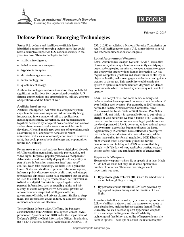 handle is hein.crs/govyeh0001 and id is 1 raw text is: 










Defense Primer: Emerging Technologies


0


February 12, 2019


Senior U.S. defense and intelligence officials have
identified a number of emerging technologies that could
have a disruptive impact on U.S. national security in the
years to come. These technologies include
*  artificial intelligence,
*  lethal autonomous weapons,
*  hypersonic weapons,
*  directed-energy weapons,
*  biotechnology, and
*  quantum  technology.
As these technologies continue to mature, they could hold
significant implications for congressional oversight, U.S.
defense authorizations and appropriations, military concepts
of operations, and the future of war.

Artificial Intelligence
Artificial intelligence (AI) refers to a computer system
capable of human-level cognition. AI is currently being
incorporated into a number of military applications,
including intelligence, surveillance, and reconnaissance;
logistics; defensive cyber operations; command and control;
and semi-autonomous  and autonomous vehicles. As it
develops, AI could enable new concepts of operations, such
as swarming (i.e., cooperative behavior in which
uninhabited vehicles autonomously coordinate to achieve a
task), that could present both challenges and opportunities
for the U.S. military.

Recent news reports and analyses have highlighted the role
of AI in enabling increasingly realistic photo, audio, and
video digital forgeries, popularly known as deep fakes.
Adversaries could potentially deploy this AI capability as
part of their information operations in a gray zone
conflict. Deep fake technology could be used against the
United States and its allies to generate false news reports,
influence public discourse, erode public trust, and attempt
to blackmail diplomats. Some have suggested that AI could
be used to create full digital patterns-of-life, in which an
individual's digital footprint is mapped against other
personal information, such as spending habits and job
history, to create comprehensive behavioral profiles of
servicemembers, suspected intelligence officers,
government  officials, and private citizens. Similar to deep
fakes, this information could, in turn, be used for targeted
influence operations or blackmail.

To coordinate defense-wide AI efforts, the Pentagon
established the Joint Artificial Intelligence Center (JAIC,
pronounced jake) in June 2018 under the Department of
Defense's (DOD's) Chief Information Officer. In addition,
the FY2019 National Defense Authorization Act (P.L. 115-


232, §1051) established a National Security Commission on
Artificial Intelligence to assess U.S. competitiveness in AI
and offer recommendations to Congress.

Lethal Autonomous Weapons
Lethal Autonomous  Weapon  Systems (LAWS)   are a class
of weapon systems capable of independently identifying a
target and employing an onboard weapon system to engage
and destroy the target with no human interaction. LAWS
require computer algorithms and sensor suites to classify an
object as hostile, make an engagement decision, and guide a
weapon  to the target. This capability would enable the
system to operate in communications-degraded or -denied
environments where traditional systems may not be able to
operate.

LAWS   do not yet exist, and some senior military and
defense leaders have expressed concerns about the ethics of
ever fielding such systems. For example, in 2017 testimony
before the Senate Armed Services Committee, Vice
Chairman  of the Joint Chiefs of Staff General Paul Selva
stated, I do not think it is reasonable for us to put robots in
charge of whether or not we take a human life. Currently,
there are no domestic or international legal prohibitions on
the development of LAWS;  however, an international group
of government experts has begun to discuss the issue.
Approximately 25 countries have called for a preemptive
ban on the systems due to ethical considerations, while
others have called for formal regulation. DOD Directive
3000.09 establishes department guidelines for the
development and fielding of LAWS to ensure that they
comply with the law of war, applicable treaties, weapon
system safety rules, and applicable rules of engagement.

Hypersonic   Weapons
Hypersonic weapons-which fly   at speeds of at least Mach
5-do  not yet exist, but they are in development in a
number  of countries. There are two categories of
hypersonic weapons:

*  Hypersonic  glide vehicles (HGV) are launched from a
   rocket before gliding to a target.

*  Hypersonic  cruise missiles (HCM) are powered by
   high-speed engines throughout the duration of their
   flight.

In contrast to ballistic missiles, hypersonic weapons do not
follow a ballistic trajectory and can maneuver en route to
their destination, making defense against them difficult.
Currently, no such defense against hypersonic weapons
exists, and experts disagree on the affordability,
technological feasibility, and utility of hypersonic missile
defense options. These options could include interceptor


https://crsreports.congressg


