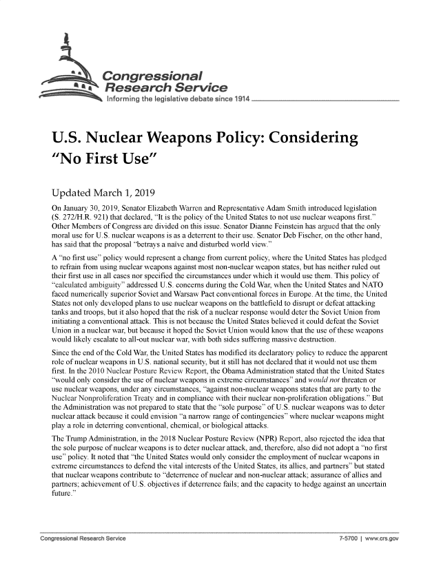 handle is hein.crs/govyga0001 and id is 1 raw text is: 















U.S. Nuclear Weapons Policy: Considering

No First Use



Updated March 1, 2019

On January 30, 2019, Senator Elizabeth Warren and Representative Adam Smith introduced legislation
(S. 272/H.R. 921) that declared, It is the policy of the United States to not use nuclear weapons first.
Other Members  of Congress are divided on this issue. Senator Dianne Feinstein has argued that the only
moral use for U.S. nuclear weapons is as a deterrent to their use. Senator Deb Fischer, on the other hand,
has said that the proposal betrays a naive and disturbed world view.
A no first use policy would represent a change from current policy, where the United States has pledged
to refrain from using nuclear weapons against most non-nuclear weapon states, but has neither ruled out
their first use in all cases nor specified the circumstances under which it would use them. This policy of
calculated ambiguity addressed U.S. concerns during the Cold War, when the United States and NATO
faced numerically superior Soviet and Warsaw Pact conventional forces in Europe. At the time, the United
States not only developed plans to use nuclear weapons on the battlefield to disrupt or defeat attacking
tanks and troops, but it also hoped that the risk of a nuclear response would deter the Soviet Union from
initiating a conventional attack. This is not because the United States believed it could defeat the Soviet
Union in a nuclear war, but because it hoped the Soviet Union would know that the use of these weapons
would likely escalate to all-out nuclear war, with both sides suffering massive destruction.
Since the end of the Cold War, the United States has modified its declaratory policy to reduce the apparent
role of nuclear weapons in U.S. national security, but it still has not declared that it would not use them
first. In the 2010 Nuclear Posture Review Report, the Obama Administration stated that the United States
would only consider the use of nuclear weapons in extreme circumstances and would not threaten or
use nuclear weapons, under any circumstances, against non-nuclear weapons states that are party to the
Nuclear Nonproliferation Treaty and in compliance with their nuclear non-proliferation obligations. But
the Administration was not prepared to state that the sole purpose of U.S. nuclear weapons was to deter
nuclear attack because it could envision a narrow range of contingencies where nuclear weapons might
play a role in deterring conventional, chemical, or biological attacks.
The Trump  Administration, in the 2018 Nuclear Posture Review (NPR) Report, also rejected the idea that
the sole purpose of nuclear weapons is to deter nuclear attack, and, therefore, also did not adopt a no first
use policy. It noted that the United States would only consider the employment of nuclear weapons in
extreme circumstances to defend the vital interests of the United States, its allies, and partners but stated
that nuclear weapons contribute to deterrence of nuclear and non-nuclear attack; assurance of allies and
partners; achievement of U.S. objectives if deterrence fails; and the capacity to hedge against an uncertain
future.


Co~gre ~on R  ea~ h                                                                   ~57OO  www.   ~go


