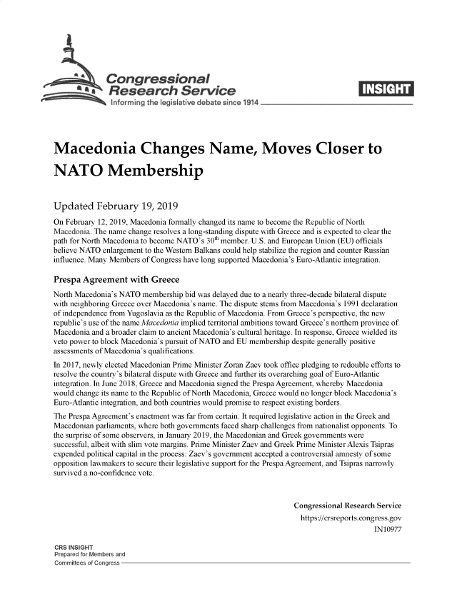 handle is hein.crs/govygg0001 and id is 1 raw text is: 















Macedonia Changes Name, Moves Closer to

NATO Membership



Updated February 19, 2019

On February 12, 2019, Macedonia formally changed its name to become the Republic of North
Macedonia. The name change resolves a long-standing dispute with Greece and is expected to clear the
path for North Macedonia to become NATO's 30th member. U.S. and European Union (EU) officials
believe NATO enlargement to the Western Balkans could help stabilize the region and counter Russian
influence. Many Members of Congress have long supported Macedonia's Euro-Atlantic integration.

Prespa  Agreement   with  Greece
North Macedonia's NATO  membership bid was delayed due to a nearly three-decade bilateral dispute
with neighboring Greece over Macedonia's name. The dispute stems from Macedonia's 1991 declaration
of independence from Yugoslavia as the Republic of Macedonia. From Greece's perspective, the new
republic's use of the name Macedonia implied territorial ambitions toward Greece's northern province of
Macedonia and a broader claim to ancient Macedonia's cultural heritage. In response, Greece wielded its
veto power to block Macedonia's pursuit of NATO and EU membership despite generally positive
assessments of Macedonia's qualifications.
In 2017, newly elected Macedonian Prime Minister Zoran Zaev took office pledging to redouble efforts to
resolve the country's bilateral dispute with Greece and further its overarching goal of Euro-Atlantic
integration. In June 2018, Greece and Macedonia signed the Prespa Agreement, whereby Macedonia
would change its name to the Republic of North Macedonia, Greece would no longer block Macedonia's
Euro-Atlantic integration, and both countries would promise to respect existing borders.
The Prespa Agreement's enactment was far from certain. It required legislative action in the Greek and
Macedonian parliaments, where both governments faced sharp challenges from nationalist opponents. To
the surprise of some observers, in January 2019, the Macedonian and Greek governments were
successful, albeit with slim vote margins. Prime Minister Zaev and Greek Prime Minister Alexis Tsipras
expended political capital in the process: Zaev's government accepted a controversial amnesty of some
opposition lawmakers to secure their legislative support for the Prespa Agreement, and Tsipras narrowly
survived a no-confidence vote.



                                                               Congressional Research Service
                                                                 https://crsreports.congress.gov
                                                                                     IN10977

CRS INSIGHT
Prepared for Members and
Committees of Congress


