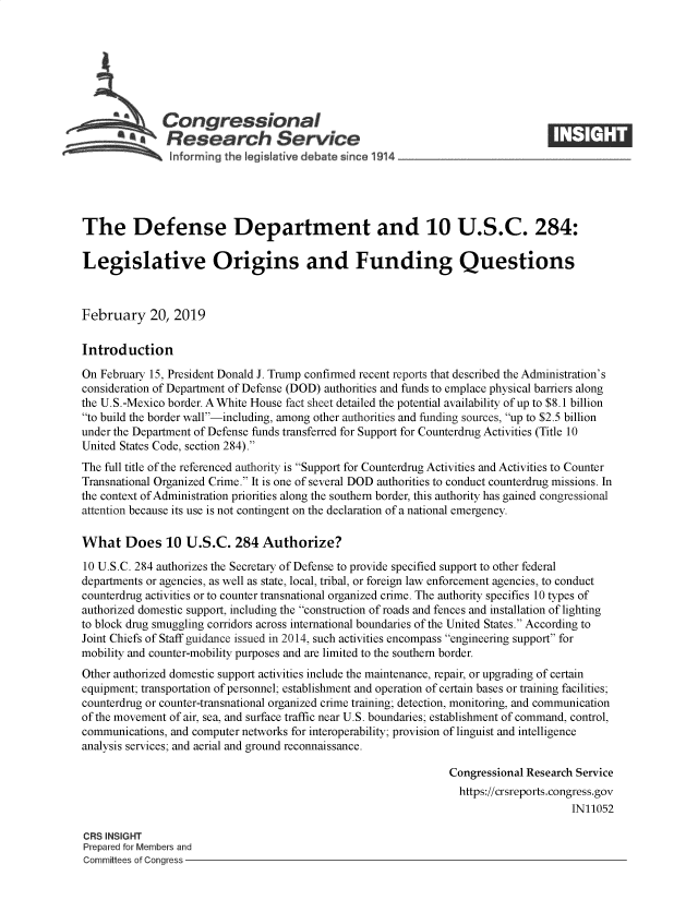 handle is hein.crs/govyib0001 and id is 1 raw text is: 







              Congressional
            *.Research Service






The Defense Department and 10 U.S.C. 284:

Legislative Origins and Funding Questions



February 20, 2019

Introduction

On February 15, President Donald J. Trump confirmed recent reports that described the Administration's
consideration of Department of Defense (DOD) authorities and funds to emplace physical barriers along
the U.S.-Mexico border. A White House fact sheet detailed the potential availability of up to $8.1 billion
to build the border wall-including, among other authorities and funding sources, up to $2.5 billion
under the Department of Defense funds transferred for Support for Counterdrug Activities (Title 10
United States Code, section 284).
The full title of the referenced authority is Support for Counterdrug Activities and Activities to Counter
Transnational Organized Crime. It is one of several DOD authorities to conduct counterdrug missions. In
the context of Administration priorities along the southern border, this authority has gained congressional
attention because its use is not contingent on the declaration of a national emergency.

What Does 10 U.S.C. 284 Authorize?

10 U.S.C. 284 authorizes the Secretary of Defense to provide specified support to other federal
departments or agencies, as well as state, local, tribal, or foreign law enforcement agencies, to conduct
counterdrug activities or to counter transnational organized crime. The authority specifies 10 types of
authorized domestic support, including the construction of roads and fences and installation of lighting
to block drug smuggling corridors across international boundaries of the United States. According to
Joint Chiefs of Staff guidance issued in 2014, such activities encompass engineering support for
mobility and counter-mobility purposes and are limited to the southern border.
Other authorized domestic support activities include the maintenance, repair, or upgrading of certain
equipment; transportation of personnel; establishment and operation of certain bases or training facilities;
counterdrug or counter-transnational organized crime training; detection, monitoring, and communication
of the movement of air, sea, and surface traffic near U.S. boundaries; establishment of command, control,
communications, and computer networks for interoperability; provision of linguist and intelligence
analysis services; and aerial and ground reconnaissance.

                                                                Congressional Research Service
                                                                  https://crsreports.congress.gov
                                                                                      IN11052

CRS INSIGHT
Prepared for Members and
Committees of Congress


