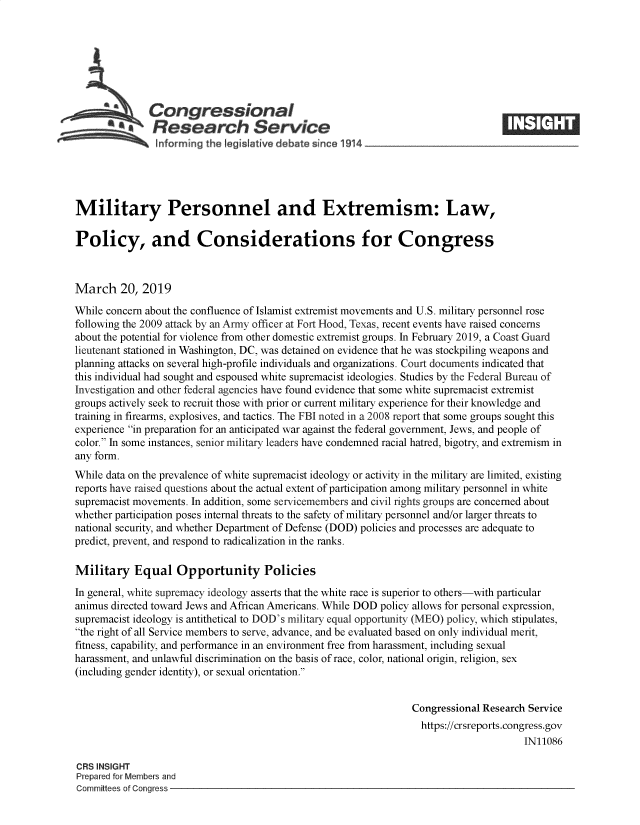 handle is hein.crs/govyjg0001 and id is 1 raw text is: 







              Congressional
              SResearch Service






Military Personnel and Extremism: Law,

Policy, and Considerations for Congress



March 20, 2019

While concern about the confluence of Islamist extremist movements and U.S. military personnel rose
following the 2009 attack by an Army officer at Fort Hood, Texas, recent events have raised concerns
about the potential for violence from other domestic extremist groups. In February 2019, a Coast Guard
lieutenant stationed in Washington, DC, was detained on evidence that he was stockpiling weapons and
planning attacks on several high-profile individuals and organizations. Court documents indicated that
this individual had sought and espoused white supremacist ideologies. Studies by the Federal Bureau of
Investigation and other federal agencies have found evidence that some white supremacist extremist
groups actively seek to recruit those with prior or current military experience for their knowledge and
training in firearms, explosives, and tactics. The FBI noted in a 2008 report that some groups sought this
experience in preparation for an anticipated war against the federal government, Jews, and people of
color. In some instances, senior military leaders have condemned racial hatred, bigotry, and extremism in
any form.
While data on the prevalence of white supremacist ideology or activity in the military are limited, existing
reports have raised questions about the actual extent of participation among military personnel in white
supremacist movements. In addition, some servicemembers and civil rights groups are concerned about
whether participation poses internal threats to the safety of military personnel and/or larger threats to
national security, and whether Department of Defense (DOD) policies and processes are adequate to
predict, prevent, and respond to radicalization in the ranks.

Military   Equal   Opportunity Policies

In general, white supremacy ideology asserts that the white race is superior to others-with particular
animus directed toward Jews and African Americans. While DOD policy allows for personal expression,
supremacist ideology is antithetical to DOD's military equal opportunity (MEO) policy, which stipulates,
the right of all Service members to serve, advance, and be evaluated based on only individual merit,
fitness, capability, and performance in an environment free from harassment, including sexual
harassment, and unlawful discrimination on the basis of race, color, national origin, religion, sex
(including gender identity), or sexual orientation.


                                                                Congressional Research Service
                                                                  https://crsreports.congress.gov
                                                                                      IN11086

CRS INSIGHT
Prepared for Members and
Committees of Congress



