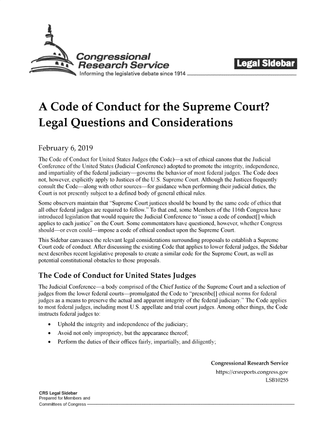handle is hein.crs/govykf0001 and id is 1 raw text is: 







              Congressional                                            ______
            ~.Research Service






A Code of Conduct for the Supreme Court?

Legal Questions and Considerations



February 6, 2019

The Code of Conduct for United States Judges (the Code)-a set of ethical canons that the Judicial
Conference of the United States (Judicial Conference) adopted to promote the integrity, independence,
and impartiality of the federal judiciary-governs the behavior of most federal judges. The Code does
not, however, explicitly apply to Justices of the U.S. Supreme Court. Although the Justices frequently
consult the Code-along with other sources-for guidance when performing their judicial duties, the
Court is not presently subject to a defined body of general ethical rules.
Some  observers maintain that Supreme Court justices should be bound by the same code of ethics that
all other federal judges are required to follow. To that end, some Members of the 116th Congress have
introduced legislation that would require the Judicial Conference to issue a code of conduct[] which
applies to each justice on the Court. Some commentators have questioned, however, whether Congress
should-or even could-impose a code of ethical conduct upon the Supreme Court.
This Sidebar canvasses the relevant legal considerations surrounding proposals to establish a Supreme
Court code of conduct. After discussing the existing Code that applies to lower federal judges, the Sidebar
next describes recent legislative proposals to create a similar code for the Supreme Court, as well as
potential constitutional obstacles to those proposals.

The   Code   of Conduct for United States Judges

The Judicial Conference-a body comprised of the Chief Justice of the Supreme Court and a selection of
judges from the lower federal courts-promulgated the Code to prescribe[] ethical norms for federal
judges as a means to preserve the actual and apparent integrity of the federal judiciary. The Code applies
to most federal judges, including most U.S. appellate and trial court judges. Among other things, the Code
instructs federal judges to:
    *  Uphold the integrity and independence of the judiciary;
    *  Avoid not only impropriety, but the appearance thereof,
    *  Perform the duties of their offices fairly, impartially, and diligently;


                                                               Congressional Research Service
                                                                 https://crsreports.congress.gov
                                                                                   LSB10255

 CRS Legal Sidebar
 Prepared for Members and
 Committees of Congress


